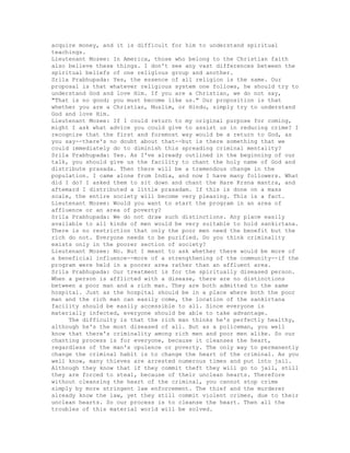 acquire money, and it is difficult for him to understand spiritual
teachings.
Lieutenant Mozee: In America, those who belong to the Christian faith
also believe these things. I don't see any vast differences between the
spiritual beliefs of one religious group and another.
Srila Prabhupada: Yes, the essence of all religion is the same. Our
proposal is that whatever religious system one follows, he should try to
understand God and love Him. If you are a Christian, we do not say,
"That is no good; you must become like us." Our proposition is that
whether you are a Christian, Muslim, or Hindu, simply try to understand
God and love Him.
Lieutenant Mozee: If I could return to my original purpose for coming,
might I ask what advice you could give to assist us in reducing crime? I
recognize that the first and foremost way would be a return to God, as
you say--there's no doubt about that--but is there something that we
could immediately do to diminish this spreading criminal mentality?
Srila Prabhupada: Yes. As I've already outlined in the beginning of our
talk, you should give us the facility to chant the holy name of God and
distribute prasada. Then there will be a tremendous change in the
population. I came alone from India, and now I have many followers. What
did I do? I asked them to sit down and chant the Hare Krsna mantra, and
aftemard I distributed a little prasadam. If this is done on a mass
scale, the entire society will become very pleasing. This is a fact.
Lieutenant Mozee: Would you want to start the program in an area of
affluence or an area of poverty?
Srila Prabhupada: We do not draw such distinctions. Any place easily
available to all kinds of men would be very suitable to hold sankirtana.
There is no restriction that only the poor men need the benefit but the
rich do not. Everyone needs to be purified. Do you think criminality
exists only in the poorer section of society?
Lieutenant Mozee: No. But I meant to ask whether there would be more of
a beneficial influence--more of a strengthening of the community--if the
program were held in a poorer area rather than an affluent area.
Srila Prabhupada: Our treatment is for the spiritually diseased person.
When a person is afflicted with a disease, there are no distinctions
between a poor man and a rich man. They are both admitted to the same
hospital. Just as the hospital should be in a place where both the poor
man and the rich man can easily come, the location of the sankirtana
facility should be easily accessible to all. Since everyone is
materially infected, everyone should be able to take advantage.
The difficulty is that the rich man thinks he's perfectly healthy,
although he's the most diseased of all. But as a policeman, you well
know that there's criminality among rich men and poor men alike. So our
chanting process is for everyone, because it cleanses the heart,
regardless of the man's opulence or poverty. The only way to permanently
change the criminal habit is to change the heart of the criminal. As you
well know, many thieves are arrested numerous times and put into jail.
Although they know that if they commit theft they will go to jail, still
they are forced to steal, because of their unclean hearts. Therefore
without cleansing the heart of the criminal, you cannot stop crime
simply by more stringent law enforcement. The thief and the murderer
already know the law, yet they still commit violent crimes, due to their
unclean hearts. So our process is to cleanse the heart. Then all the
troubles of this material world will be solved.
 
