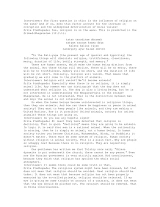 Interviewer: The first question is this: Is the influence of religion on
the wane? And if so, does this factor account for the increase in
corruption and the widespread deterioration of moral values?
Srila Prabhupada: Yes, religion is on the wane. This is predicted in the
Srimad-Bhagavatam (12.2.1):
tatas canudinam dharmah
satyam saucam ksama daya
kalena balina rajan
nanksyaty ayur balam smrtih
"In the Kali-yuga [the present age of quarrel and hypocrisy] the
following things will diminish: religion, truthfulness, cleanliness,
mercy, duration of life, bodily strength, and memory."
These are human assets, which make the human being distinct from
the animal. But these things will decline. There will be no mercy, there
will be no truthfulness, memory will be short, and the duration of life
will be cut short. Similarly, religion will vanish. That means that
gradually we will come to the platform of animals.
Interviewer: Religion will vanish? We'll become animals?
Srila Prabhupada: Especially when there is no religion, it is simply
animal life. Any common man can distinguish that the dog does not
understand what religion is. The dog is also a living being, but he is
not interested in understanding the Bhagavad-gita or the Srimad-
Bhagavatam. He is not interested. That is the distinction between man
and dog: the animal is not interested.
So when the human beings become uninterested in religious things,
then they are animals. And how can there be happiness or peace in animal
society? They want to keep people like animals, and they are making a
United Nations. How is it possible? United animals, society for united
animals? These things are going on.
Interviewer: Do you see any hopeful signs?
Srila Prabhupada: At least they have detected that religion is
declining. That is good. "Declining" means they are going to be animals.
In logic it is said that man is a rational animal. When the rationality
is missing, then he is simply an animal, not a human being. In human
society either you become Christian, Muhammadan, Hindu, or Buddhist; it
doesn't matter. There must be some system of religion. Human society
without religion is animal society. This is a plain fact. Why are people
so unhappy now? Because there is no religion. They are neglecting
religion.
One gentleman has written me that Tolstoy once said, "Unless
dynamite is put underneath the church, there cannot be any peace." Even
now the Russian government is very strictly against God consciousness,
because they think that religion has spoiled the whole social
atmosphere.
Interviewer: It seems there could be some truth in that.
Srila Prabhupada: The religious system might have been misused, but that
does not mean that religion should be avoided. Real religion should be
taken. It does not mean that because religion has not been properly
executed by the so-called priests, religion should be rejected. If my
eye is giving me some trouble on account of a cataract, it does not mean
that the eye should be plucked out. The cataract should be removed. That
is Krsna consciousness.
 