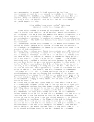 yatra procession [an annual festival sponsored by the Krsna
consciousness movement in cities around the world]. Do you think that
was artificial? No. Artificially, nobody can chant and dance for hours
together. They have actually awakened their Krsna consciousness by
following a bona fide process. This is explained in the Caitanya-
caritamrta (Madhya 22. 107):
nitya-siddha krsna-prema `sadhya' kabhu naya
sravanadi-suddha-citte karaye udaya
Krsna consciousness is dormant in everyone's heart, and when one
comes in contact with devotees, it is awakened. Krsna consciousness is
not artificial. Just as a young boy awakens his natural attraction for a
young girl in her association, similarly, if one hears about Krsna in
the association of devotees, he awakens his dormant Krsna consciousness.
Ms. Nixon: What is the difference between Krsna consciousness and Christ
consciousness?
Srila Prabhupada: Christ consciousness is also Krsna consciousness, but
because at present people do not follow the rules and regulations of
Christianity--the commandments of Jesus Christ--they do not come to the
standard of God consciousness.
Ms. Nixon: What is unique about Krsna consciousness among all religions?
Srila Prabhupada: Primarily, religion means to know God and to love Him.
That is religion. Nowadays, because of a lack of training, nobody knows
God, what to speak of loving Him. People are satisfied simply going to
church and praying, "O God, give us our daily bread." In the Srimad-
Bhagavatam this is called a cheating religion, because the aim is not to
know and love God but to gain some personal profit. In other words, if I
profess to follow some religion but I do not know who God is or how to
love Him, I am practicing a cheating religion. As far as the Christian
religion is concerned, ample opportunity is given to understand God, but
no one is taking it. For example, the Bible contains the commandment
"Thou shall not kill," but Christians have built the world's best
slaughterhouses. How can they become God conscious if they disobey the
commandments of Lord Jesus Christ? And this is going on not just in the
Christian religion, but in every religion. The title "Hindu," "Muslim,"
or "Christian" is simply a rubber stamp. None of them knows who God is
and how to love Him.
Ms. Nixon: How can one tell a bona fide spiritual master from a fake?
Srila Prabhupada: Whoever teaches how to know God and how to love Him--
he is a spiritual master. Sometimes bogus rascals mislead people. "1 am
God," they claim, and people who do not know what God is believe them.
You must be a serious student to understand who God is and how to love
Him. Otherwise, you will simply waste your time. So the difference
between others and us is that we are the only movement that can actually
teach one how to know God and how to love Him. We are presenting the
science of how one can know Krsna, the Supreme Personality of Godhead,
by practicing the teachings of the Bhagavad-gita and the Srimad-
Bhagavatam. They teach us that our only business is to love God. Our
business is not to ask God for our necessities. God gives necessities to
everyone--even to one who has no religion. For example, cats and dogs
have no religion, yet Krsna supplies them with the necessities of life.
So why should we bother Krsna for our daily bread? He is already
 