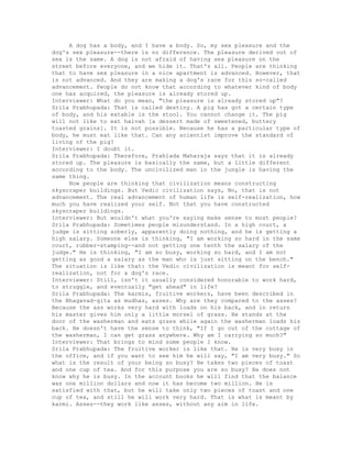 A dog has a body, and I have a body. So, my sex pleasure and the
dog's sex pleasure--there is no difference. The pleasure derived out of
sex is the same. A dog is not afraid of having sex pleasure on the
street before everyone, and we hide it. That's all. People are thinking
that to have sex pleasure in a nice apartment is advanced. However, that
is not advanced. And they are making a dog's race for this so-called
advancement. People do not know that according to whatever kind of body
one has acquired, the pleasure is already stored up.
Interviewer: What do you mean, "the pleasure is already stored up"?
Srila Prabhupada: That is called destiny. A pig has got a certain type
of body, and his eatable is the stool. You cannot change it. The pig
will not like to eat halvah [a dessert made of sweetened, buttery
toasted grains]. It is not possible. Because he has a particular type of
body, he must eat like that. Can any scientist improve the standard of
living of the pig?
Interviewer: I doubt it.
Srila Prabhupada: Therefore, Prahlada Maharaja says that it is already
stored up. The pleasure is basically the same, but a little different
according to the body. The uncivilized man in the jungle is having the
same thing.
Now people are thinking that civilization means constructing
skyscraper buildings. But Vedic civilization says, No, that is not
advancement. The real advancement of human life is self-realization, how
much you have realized your self. Not that you have constructed
skyscraper buildings.
Interviewer: But wouldn't what you're saying make sense to most people?
Srila Prabhupada: Sometimes people misunderstand. In a high court, a
judge is sitting soberly, apparently doing nothing, and he is getting a
high salary. Someone else is thinking, "I am working so hard in the same
court, rubber-stamping--and not getting one tenth the salary of the
judge." He is thinking, "I am so busy, working so hard, and I am not
getting as good a salary as the man who is just sitting on the bench."
The situation is like that: the Vedic civilization is meant for self-
realization, not for a dog's race.
Interviewer: Still, isn't it usually considered honorable to work hard,
to struggle, and eventually "get ahead" in life?
Srila Prabhupada: The karmis, fruitive workers, have been described in
the Bhagavad-gita as mudhas, asses. Why are they compared to the asses?
Because the ass works very hard with loads on his back, and in return
his master gives him only a little morsel of grass. He stands at the
door of the washerman and eats grass while again the washerman loads his
back. He doesn't have the sense to think, "If I go out of the cottage of
the washerman, I can get grass anywhere. Why am I carrying so much?"
Interviewer: That brings to mind some people I know.
Srila Prabhupada: The fruitive worker is like that. He is very busy in
the office, and if you want to see him he will say, "I am very busy." So
what is the result of your being so busy? He takes two pieces of toast
and one cup of tea. And for this purpose you are so busy? He does not
know why he is busy. In the account books he will find that the balance
was one million dollars and now it has become two million. He is
satisfied with that, but he will take only two pieces of toast and one
cup of tea, and still he will work very hard. That is what is meant by
karmi. Asses--they work like asses, without any aim in life.
 