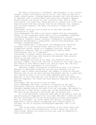 But Vedic civilization is different. The accusation is not correct-
-people in Vedic civilization are not at all lazy. They are busy for a
higher subject matter. Prahlada Maharaja stresses that this busy-ness is
so important that it should begin from one's very childhood. Kaumara
acaret prajnah: one should not lose a second's time. That is Vedic
civilization. The asses see, "These men are not working like I am"--like
dogs and asses--and they consider that we are escaping. Yes, escaping
your fruitless endeavor. The Vedic civilization is meant for self-
realization.
Interviewer: Could you give us more of an idea what the Vedic
civilization is like?
Srila Prabhupada: The Vedic civilization begins from the varnasrama
system. In the varnasrama system there is this arrangement: brahmanas
[intellectuals, advisors], ksatriyas [administrators], vaisyas
[merchants, farmers], sudras [workers], brahmacaris [celibate students],
grhasthas [householders], vanaprasthas [retired married people], and
sannyasis [renounced monks].
The ultimate goal is that Krsna, the Supreme Lord, should be
worshiped. So if you worship Krsna, then you fulfill all your
occupational duties, either as a brahmana, ksatriya, vaisya, sudra,
brahmacari, anything. Take to it immediately--take to Krsna
consciousness. This is so important.
Interviewer: If people really knew about a life-style that was more
natural, more fulfilling, what would be the problem? They actually
would, as you say, take to it.
Srila Prabhupada: But they do not know, and therefore there is no
religion, simply a dog's race. The dog is running on four legs, and you
are running on four wheels--that's all. And you think that the four-
wheel race is the advancement of civilization.
Therefore, modern civilization is practically said to do nothing.
Whatever is obtainable by destiny you will get, wherever you are.
Rather, take to Krsna consciousness. The example is given by Prahlada
Maharaja that you do not want anything distasteful and yet it comes upon
you. Similarly, even if you do not want happiness which you are
destined, it will come upon you. You should not waste your energy for
material happiness. You cannot get more material happiness than you are
destined.
Interviewer: How can you be so sure of that?
Srila Prabhupada: How shall I believe it? Because you get some
distressful condition, although you do not want it. For instance,
President Kennedy died by the hand of his own countryman. Who wanted it,
and why did it come? He was a great man, he was protected by so many,
and still he was destined to be killed. Who can protect you?
So if the distressful condition comes upon me by destiny, then the
opposite position--happiness--will also come. Why shall I waste my time
for this rectification? Let me use my energy for Krsna consciousness.
That is intelligent. You cannot check your destiny. Everyone will
experience a certain amount of happiness and a certain amount of
distress. No one is enjoying uninterrupted happiness. That is not
possible.
Just as you cannot check your distress, so you cannot check your
happiness. It will come automatically. So don't waste your time for
these things. Rather, you should utilize your time for advancing in
Krsna consciousness.
 