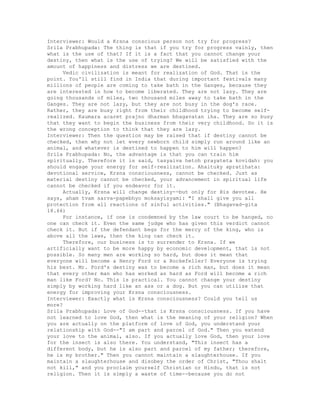 Interviewer: Would a Krsna conscious person not try for progress?
Srila Prabhupada: The thing is that if you try for progress vainly, then
what is the use of that? If it is a fact that you cannot change your
destiny, then what is the use of trying? We will be satisfied with the
amount of happiness and distress we are destined.
Vedic civilization is meant for realization of God. That is the
point. You'll still find in India that during important festivals many
millions of people are coming to take bath in the Ganges, because they
are interested in how to become liberated. They are not lazy. They are
going thousands of miles, two thousand miles away to take bath in the
Ganges. They are not lazy, but they are not busy in the dog's race.
Rather, they are busy right from their childhood trying to become self-
realized. Kaumara acaret prajno dharman bhagavatan iha. They are so busy
that they want to begin the business from their very childhood. So it is
the wrong conception to think that they are lazy.
Interviewer: Then the question may be raised that if destiny cannot be
checked, then why not let every newborn child simply run around like an
animal, and whatever is destined to happen to him will happen?
Srila Prabhupada: No, the advantage is that you can train him
spiritually. Therefore it is said, tasyaiva hetoh prayateta kovidah: you
should engage your energy for self-realization. Ahaituky apratihata:
devotional service, Krsna consciousness, cannot be checked. Just as
material destiny cannot be checked, your advancement in spiritual life
cannot be checked if you endeavor for it.
Actually, Krsna will change destiny--but only for His devotee. He
says, aham tvam sarva-papebhyo moksayisyami: "I shall give you all
protection from all reactions of sinful activities." (Bhagavad-gita
18.66)
For instance, if one is condemned by the law court to be hanged, no
one can check it. Even the same judge who has given this verdict cannot
check it. But if the defendant begs for the mercy of the king, who is
above all the laws, then the king can check it.
Therefore, our business is to surrender to Krsna. If we
artificially want to be more happy by economic development, that is not
possible. So many men are working so hard, but does it mean that
everyone will become a Henry Ford or a Rockefeller? Everyone is trying
his best. Mr. Ford's destiny was to become a rich man, but does it mean
that every other man who has worked as hard as Ford will become a rich
man like Ford? No. This is practical. You cannot change your destiny
simply by working hard like an ass or a dog. But you can utilize that
energy for improving your Krsna consciousness.
Interviewer: Exactly what is Krsna consciousness? Could you tell us
more?
Srila Prabhupada: Love of God--that is Krsna consciousness. If you have
not learned to love God, then what is the meaning of your religion? When
you are actually on the platform of love of God, you understand your
relationship with God--"I am part and parcel of God." Then you extend
your love to the animal, also. If you actually love God, then your love
for the insect is also there. You understand, "This insect has a
different body, but he is also part and parcel of my father; therefore,
he is my brother." Then you cannot maintain a slaughterhouse. If you
maintain a slaughterhouse and disobey the order of Christ, "Thou shalt
not kill," and you proclaim yourself Christian or Hindu, that is not
religion. Then it is simply a waste of time--because you do not
 