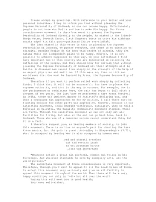 Please accept my greetings. With reference to your letter and your
personal interview, I beg to inform you that without pleasing the
Supreme Personality of Godhead, no one can become happy. Unfortunately
people do not know who God is and how to make Him happy. Our Krsna
consciousness movement is therefore meant to present the Supreme
Personality of Godhead directly to the people. As stated in the Srimad-
Bhaga vatam, Seventh Canto, Sixth Chapter: tuste ca tatra kim alabhyam
ananta adye/ kim tair guna-vyatikarad iha ye sva-siddhah.
The idea stated in this verse is that by pleasing the Supreme
Personality of Godhead, we please everyone, and there is no question of
scarcity. Because people do not know this secret of success, they are
making their own independent plans to be happy. However, it is not
possible to achieve happiness in this way. On your letterhead I find
many important men in this country who are interested in relieving the
sufferings of the people, but they should know for certain that without
pleasing the Supreme Personality of Godhead all their attempts will be
futile. A diseased man cannot live simply on the strength of the help of
an expert physician and medicine. If this were so, then no rich man
would ever die. One must be favored by Krsna, the Supreme Personality of
Godhead.
Therefore if you want to perform relief work simply by collecting
funds, I think that it will not be successful. You have to please the
supreme authority, and that is the way to success. For example, due to
the performance of sankirtana here, the rain has begun to fall after a
drought of two years. The last time we performed a Hare Krsna Festival
in Delhi, there was imminent danger of Pakistan's declaring war, and
when a newspaper man approached me for my opinion, I said there must be
fighting because the other party was aggressive. However, because of our
sankirtana movement, India emerged victorious. Similarly, when we held a
festival in Calcutta, the Naxalite [Communist] movement stopped. These
are facts. Through the sankirtana movement we can not only get all
facilities for living, but also at the end can go back home, back to
Godhead. Those who are of a demoniac nature cannot understand this, but
it is a fact.
I therefore request you, as leading members of society, to join
this movement. There is no loss on anyone's part for chanting the Hare
Krsna mantra, but the gain is great. According to Bhagavad-gita (3.21),
what is accepted by leading men is also accepted by common men:
yad yad acarati sresthas
tat tad evetaro janah
sa yat pramanam kurute
lokas tad anuvartate
"Whatever action a great man performs, common men follow in his
footsteps. And whatever standards he sets by exemplary acts, all the
world pursues."
The sankirtana movement of Krsna consciousness is very important.
Therefore, through you I wish to appeal to all the leading men of India
to accept this movement very seriously and give us all facility to
spread this movement throughout the world. Then there will be a very
happy condition, not only in India but all over the world.
Hoping this will meet you in good health,
Your ever well-wisher,
 