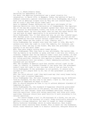 A. C. Bhaktivedanta Swami
Declaring Our Dependence on God
For many, the American bicentennial was a great occasion for
celebration. In March 1976, in Mayapur, India, the editors of Back to
Godhead conducted a special interview with Srila Prabhupada, who took a
hard look at American slogans such as "All men are created equal," "In
God we trust," and "One nation under God."
Back to Godhead: Thomas Jefferson put the basic philosophy of the
American Revolution into the Declaration of Independence. The important
men of the day who signed this document agreed that there are certain
very obvious or self-evident truths, the first of which is that all men
are created equal. By this they meant that all men are equal before the
law and have an equal opportunity to be protected by the law.
Srila Prabhupada: Yes, in that sense men are, as you say, created equal.
BTG: Another point in the Declaration of Independence is that all men
are endowed by God with certain natural rights that cannot be taken away
from them. These are the rights of life, liberty, and...
Srila Prabhupada: But animals also have the right to life. Why don't
animals also have the right to live? The rabbits, for instance, are
living in their own way in the forest. Why does the government allow
hunters to go and shoot them?
BTG: They were simply talking about human beings.
Srila Prabhupada: Then they have no real philosophy. The narrow idea
that my family or my brother is good, and that I can kill all others, is
criminal. Suppose that for my family's sake I kill your father. Is that
philosophy? Real philosophy is suhrdam sarva-bhutanam: friendliness to
all living entities. Certainly this applies to human beings, but even if
you unnecessarily kill one animal, I shall immediately protest, "What
nonsense are you doing?"
BTG: The founders of America said that another natural right is the
right to liberty, or freedom--freedom in the sense that the government
doesn't have the right to tell you what kind of job you have to do.
Srila Prabhupada: If the government is not perfect, it should not be
allowed to tell people what to do. But if the government is perfect,
then it can.
BTG: The third natural right they mentioned was that every human being
has the right to pursue happiness.
Srila Prabhupada: Yes. But your standard of happiness may be different
from my standard. You may like to eat meat; I hate it. How can your
standard of happiness be equal to mine?
BTG: So should everyone be free to try to achieve whatever standard of
happiness he wants?
Srila Prabhupada: No, the standard of happiness should be prescribed
according to the qualities of the person. You must divide the whole
society into four groups: those with brahmana qualities, those with
ksatriya qualities, those with vaisya qualities, and those with sudra
qualities. Everyone should have good facility to work according to his
natural qualities.
You cannot engage a bull in the business of a horse, nor can you
engage a horse in the business of a bull. Today practically everyone is
getting a college education. But what is taught at these colleges?
Mostly technical knowledge, which is sudra education. Real higher
education means learning Vedic wisdom. This is meant for the brahmanas.
Alone, sudra education leads to a chaotic condition. Everyone should be
 