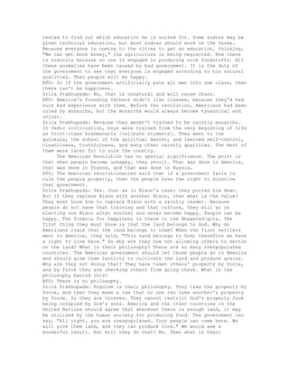tested to find out which education he is suited for. Some sudras may be
given technical education, but most sudras should work on the farms.
Because everyone is coming to the cities to get an education, thinking,
"We can get more money," the agriculture is being neglected. Now there
is scarcity because no one is engaged in producing nice foodstuffs. All
these anomalies have been caused by bad government. It is the duty of
the government to see that everyone is engaged according to his natural
qualities. Then people will be happy.
BTG: So if the government artificially puts all men into one class, then
there can't be happiness.
Srila Prabhupada: No, that is unnatural and will cause chaos.
BTG: America's founding fathers didn't like classes, because they'd had
such bad experience with them. Before the revolution, Americans had been
ruled by monarchs, but the monarchs would always become tyrannical and
unjust.
Srila Prabhupada: Because they weren't trained to be saintly monarchs.
In Vedic civilization, boys were trained from the very beginning of life
as first-class brahmacaris [celibate students]. They went to the
gurukula, the school of the spiritual master, and learned self-control,
cleanliness, truthfulness, and many other saintly qualities. The best of
them were later fit to rule the country.
The American Revolution has no special significance. The point is
that when people become unhappy, they revolt. That was done in America,
that was done in France, and that was done in Russia.
BTG: The American revolutionaries said that if a government fails to
rule the people properly, then the people have the right to dissolve
that government.
Srila Prabhupada: Yes. Just as in Nixon's case: they pulled him down.
But if they replace Nixon with another Nixon, then what is the value?
They must know how to replace Nixon with a saintly leader. Because
people do not have that training and that culture, they will go on
electing one Nixon after another and never become happy. People can be
happy. The formula for happiness is there in the Bhagavad-gita. The
first thing they must know is that the land belongs to God. Why do
Americans claim that the land belongs to them? When the first settlers
went to America, they said, "This land belongs to God; therefore we have
a right to live here." So why are they now not allowing others to settle
on the land? What is their philosophy? There are so many overpopulated
countries. The American government should let those people go to America
and should give them facility to cultivate the land and produce grains.
Why are they not doing that? They have taken others' property by force,
and by force they are checking others from going there. What is the
philosophy behind this?
BTG: There is no philosophy.
Srila Prabhupada: Roguism is their philosophy. They take the property by
force, and then they make a law that no one can take another's property
by force. So they are thieves. They cannot restrict God's property from
being occupied by God's sons. America and the other countries in the
United Nations should agree that wherever there is enough land, it may
be utilized by the human society for producing food. The government can
say, "All right, you are overpopulated. Your people can come here. We
will give them land, and they can produce food." We would see a
wonderful result. But will they do that? No. Then what is their
 