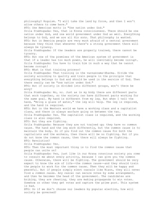 philosophy? Roguism. "I will take the land by force, and then I won't
allow others to come here."
BTG: One American motto is "One nation under God."
Srila Prabhupada: Yes, that is Krsna consciousness. There should be one
nation under God, and one world government under God as well. Everything
belongs to God, and we are all His sons. That philosophy is wanted.
BTG: But in America people are very much afraid of a central government
because they think that whenever there's a strong government there will
always be tyranny.
Srila Prabhupada: If the leaders are properly trained, there cannot be
tyranny.
BTG: But one of the premises of the American system of government is
that if a leader has too much power, he will inevitably become corrupt.
Srila Prabhupada: You have to train him in such a way that he cannot
become corrupt!
BTG: What is that training process?
Srila Prabhupada: That training is the varnasrama-dharma. Divide the
society according to quality and train people in the principle that
everything belongs to God and should be used in the service of God. Then
there really can be "one nation under God."
BTG: But if society is divided into different groups, won't there be
envy?
Srila Prabhupada: No, no. Just as in my body there are different parts
that work together, so the society can have different parts working for
the same goal. My hand is different from my leg. But when I tell the
hand, "Bring a glass of water," the leg will help. The leg is required,
and the hand is required.
BTG: But in the Western world we have a working class and a capitalist
class, and there is always warfare going on between the two.
Srila Prabhupada: Yes. The capitalist class is required, and the working
class is also required.
BTG: But they are fighting.
Srila Prabhupada: Because they are not trained up; they have no common
cause. The hand and the leg work differently, but the common cause is to
maintain the body. So if you find out the common cause for both the
capitalists and the workers, then there will be no fighting. But if you
do not know the common cause, then there will always be fighting.
BTG: Revolution?
Srila Prabhupada: Yes.
BTG: Then the most important thing is to find the common cause that
people can unite on?
Srila Prabhupada: Yes, just like in our Krsna conscious society you come
to consult me about every activity, because I can give you the common
cause. Otherwise, there will be fighting. The government should be very
expert to know the aim of life--the common cause--and they should train
the people to work for the common cause. Then they will be happy and
peaceful. But if people simply elect rascals like Nixon, they will never
find a common cause. Any rascal can secure votes by some arrangement,
and then he becomes the head of the government. The candidates are
bribing, they are cheating, they are making propaganda to win votes.
Somehow or other they get votes and capture the prime post. This system
is bad.
BTG: So if we don't choose our leaders by popular election, how will
society be governed?
 