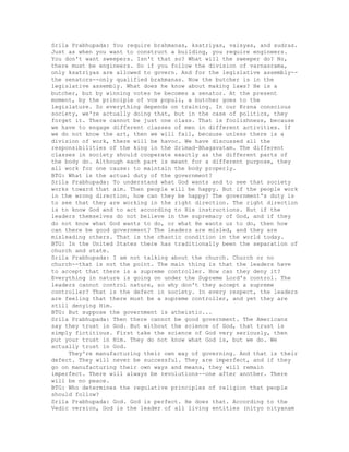 Srila Prabhupada: You require brahmanas, ksatriyas, vaisyas, and sudras.
Just as when you want to construct a building, you require engineers.
You don't want sweepers. Isn't that so? What will the sweeper do? No,
there must be engineers. So if you follow the division of varnasrama,
only ksatriyas are allowed to govern. And for the legislative assembly--
the senators--only qualified brahmanas. Now the butcher is in the
legislative assembly. What does he know about making laws? He is a
butcher, but by winning votes he becomes a senator. At the present
moment, by the principle of vox populi, a butcher goes to the
legislature. So everything depends on training. In our Krsna conscious
society, we're actually doing that, but in the case of politics, they
forget it. There cannot be just one class. That is foolishness, because
we have to engage different classes of men in different activities. If
we do not know the art, then we will fail, because unless there is a
division of work, there will be havoc. We have discussed all the
responsibilities of the king in the Srimad-Bhagavatam. The different
classes in society should cooperate exactly as the different parts of
the body do. Although each part is meant for a different purpose, they
all work for one cause: to maintain the body properly.
BTG: What is the actual duty of the government?
Srila Prabhupada: To understand what God wants and to see that society
works toward that aim. Then people will be happy. But if the people work
in the wrong direction, how can they be happy? The government's duty is
to see that they are working in the right direction. The right direction
is to know God and to act according to His instructions. But if the
leaders themselves do not believe in the supremacy of God, and if they
do not know what God wants to do, or what He wants us to do, then how
can there be good government? The leaders are misled, and they are
misleading others. That is the chaotic condition in the world today.
BTG: In the United States there has traditionally been the separation of
church and state.
Srila Prabhupada: I am not talking about the church. Church or no
church--that is not the point. The main thing is that the leaders have
to accept that there is a supreme controller. How can they deny it?
Everything in nature is going on under the Supreme Lord's control. The
leaders cannot control nature, so why don't they accept a supreme
controller? That is the defect in society. In every respect, the leaders
are feeling that there must be a supreme controller, and yet they are
still denying Him.
BTG: But suppose the government is atheistic...
Srila Prabhupada: Then there cannot be good government. The Americans
say they trust in God. But without the science of God, that trust is
simply fictitious. First take the science of God very seriously, then
put your trust in Him. They do not know what God is, but we do. We
actually trust in God.
They're manufacturing their own way of governing. And that is their
defect. They will never be successful. They are imperfect, and if they
go on manufacturing their own ways and means, they will remain
imperfect. There will always be revolutions--one after another. There
will be no peace.
BTG: Who determines the regulative principles of religion that people
should follow?
Srila Prabhupada: God. God is perfect. He does that. According to the
Vedic version, God is the leader of all living entities (nityo nityanam
 