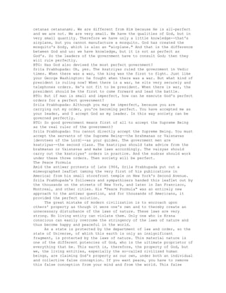 cetanas cetananam). We are different from Him because He is all-perfect
and we are not. We are very small. We have the qualities of God, but in
very small quantity. Therefore we have only a little knowledge--that's
airplane, but you cannot manufacture a mosquito. God has created the
mosquito's body, which is also an "airplane." And that is the difference
between God and us: we have knowledge, but it is not as perfect as
God's. So the leaders of the government have to consult God; then they
will rule perfectly.
BTG: Has God also devised the most perfect government?
Srila Prabhupada: Oh, yes. The ksatriyas ruled the government in Vedic
times. When there was a war, the king was the first to fight. Just like
your George Washington: he fought when there was a war. But what kind of
president is ruling now? When there is a war, he sits very securely and
telephones orders. He's not fit to be president. When there is war, the
president should be the first to come forward and lead the battle.
BTG: But if man is small and imperfect, how can he execute God's perfect
orders for a perfect government?
Srila Prabhupada: Although you may be imperfect, because you are
carrying out my order, you're becoming perfect. You have accepted me as
your leader, and I accept God as my leader. In this way society can be
governed perfectly.
BTG: So good government means first of all to accept the Supreme Being
as the real ruler of the government?
Srila Prabhupada: You cannot directly accept the Supreme Being. You must
accept the servants of the Supreme Being--the brahmanas or Vaisnavas
[devotees of the Lord]--as your guides. The government men are
ksatriyas--the second class. The ksatriyas should take advice from the
brahmanas or Vaisnavas and make laws accordingly. The vaisyas should
carry out the ksatriyas' orders in practice. And the sudras should work
under these three orders. Then society will be perfect.
The Peace Formula
Amid the antiwar protests of late 1966, Srila Prabhupada put out a
mimeographed leaflet (among the very first of his publications in
America) from his small storefront temple on New York's Second Avenue.
Srila Prabhupada's followers and sympathizers handed this leaflet out by
the thousands on the streets of New York, and later in San Francisco,
Montreal, and other cities. His "Peace Formula" was an entirely new
approach to the antiwar question, and for thousands of Americans, it
provided the perfect solution.
The great mistake of modern civilization is to encroach upon
others' property as though it were one's own and to thereby create an
unnecessary disturbance of the laws of nature. These laws are very
strong. No living entity can violate them. Only one who is Krsna
conscious can easily overcome the stringency of the laws of nature and
thus become happy and peaceful in the world.
As a state is protected by the department of law and order, so the
state of Universe, of which this earth is only an insignificant
fragment, is protected by the laws of nature. This material nature is
one of the different potencies of God, who is the ultimate proprietor of
everything that be. This earth is, therefore, the property of God, but
we, the living entities, especially the so-called civilized human
beings, are claiming God's property as our own, under both an individual
and collective false conception. If you want peace, you have to remove
this false conception from your mind and from the world. This false
 