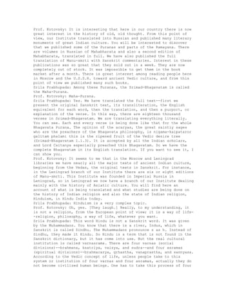 Prof. Kotovsky: It is interesting that here in our country there is now
great interest in the history of old, old thought. From this point of
view, our Institute translated into Russian and published many literary
monuments of great Indian culture. You will be interested to discover
that we published some of the Puranas and parts of the Ramayana. There
are volumes in Russian of Mahabharata and also a second edition of
Mahabharata, translated in full. We have also published the full
translation of Manu-smrti with Sanskrit commentaries. Interest in these
publications was so great that they sold out in a week. They are now
completely out of stock. It was impossible to get them in the book
market after a month. There is great interest among reading people here
in Moscow and the U.S.S.R. toward ancient Vedic culture, and from this
point of view we published many such books.
Srila Prabhupada: Among these Puranas, the Srimad-Bhagavatam is called
the Maha-Purana.
Prof. Kotovsky: Maha-Purana.
Srila Prabhupada: Yes. We have translated the full text--first we
present the original Sanskrit text, its transliteration, the English
equivalent for each word, then the translation, and then a purport, or
explanation of the verse. In this way, there are eighteen thousand
verses in Srimad-Bhagavatam. We are translating everything literally.
You can see. Each and every verse is being done like that for the whole
Bhagavata Purana. The opinion of the acaryas, the great saintly sages
who are the preachers of the Bhagavata philosophy, is nigama-kaipataror
galitam phalam: this is the ripened fruit of the Vedic desire tree
(Srimad-Bhagavatam 1.1.3). It is accepted by all the Indian scholars,
and Lord Caitanya especially preached this Bhagavatam. So we have the
complete Bhagavatam in its English translation. If you want to see it, I
can show you.
Prof. Kotovsky: It seems to me that in the Moscow and Leningrad
libraries we have nearly all the major texts of ancient Indian culture,
beginning from the Vedas, the original texts in Sanskrit. For instance,
in the Leningrad branch of our Institute there are six or eight editions
of Manu-smrti. This Institute was founded in Imperial Russia in
Leningrad, so in Leningrad we now have a branch of our Institute dealing
mainly with the history of Asiatic culture. You will find here an
account of what is being translated and what studies are being done on
the history of Indian religion and also the state of Indian religion,
Hinduism, in Hindu India today.
Srila Prabhupada: Hinduism is a very complex topic.
Prof. Kotovsky: Oh, yes. [They laugh.] Really, to my understanding, it
is not a religion, from the European point of view; it is a way of life-
-religion, philosophy, a way of life, whatever you want.
Srila Prabhupada: This word Hindu is not a Sanskrit word. It was given
by the Muhammadans. You know that there is a river, Indus, which in
Sanskrit is called Sindhu. The Muhammadans pronounce s as h. Instead of
Sindhu, they made it Hindu. So Hindu is a term that is not found in the
Sanskrit dictionary, but it has come into use. But the real cultural
institution is called varnasrama. There are four varnas (social
divisions)--brahmana, ksatriya, vaisya, and sudra--and four asramas
(spiritual divisions)--brahmacarya, grhastha, vanaprastha, and sannyasa.
According to the Vedic concept of life, unless people take to this
system or institution of four varnas and four asramas, actually they do
not become civilized human beings. One has to take this process of four
 
