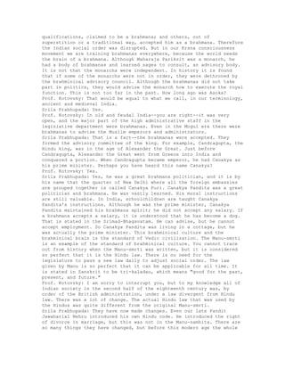 qualifications, claimed to be a brahmana; and others, out of
superstition or a traditional way, accepted him as a brahmana. Therefore
the Indian social order was disrupted. But in our Krsna consciousness
movement we are training brahmanas everywhere, because the world needs
the brain of a brahmana. Although Maharaja Pariksit was a monarch, he
had a body of brahmanas and learned sages to consult, an advisory body.
It is not that the monarchs were independent. In history it is found
that if some of the monarchs were not in order, they were dethroned by
the brahminical advisory council. Although the brahmanas did not take
part in politics, they would advise the monarch how to execute the royal
function. This is not too far in the past. How long ago was Asoka?
Prof. Kotovsky: That would be equal to what we call, in our terminology,
ancient and medieval India.
Srila Prabhupada: Yes.
Prof. Kotovsky: In old and feudal India--you are right--it was very
open, and the major part of the high administrative staff in the
legislative department were brahmanas. Even in the Mogul era there were
brahmanas to advise the Muslim emperors and administrators.
Srila Prabhupada: That is a fact--the brahmanas were accepted. They
formed the advisory committee of the king. For example, Candragupta, the
Hindu king, was in the age of Alexander the Great. Just before
Candragupta, Alexander the Great went from Greece into India and
conquered a portion. When Candragupta became emperor, he had Canakya as
his prime minister. Perhaps you have heard this name Canakya?
Prof. Kotovsky: Yes.
Srila Prabhupada: Yes, he was a great brahmana politician, and it is by
his name that the quarter of New Delhi where all the foreign embassies
are grouped together is called Canakya Puri. Canakya Pandita was a great
politician and brahmana. He was vastly learned. His moral instructions
are still valuable. In India, schoolchildren are taught Canakya
Pandita's instructions. Although he was the prime minister, Canakya
Pandita maintained his brahmana spirit; he did not accept any salary. If
a brahmana accepts a salary, it is understood that he has become a dog.
That is stated in the Srimad-Bhagavatam. He can advise, but he cannot
accept employment. So Canakya Pandita was living in a cottage, but he
was actually the prime minister. This brahminical culture and the
brahminical brain is the standard of Vedic civilization. The Manu-smrti
is an example of the standard of brahminical culture. You cannot trace
out from history when the Manu-smrti was written, but it is considered
so perfect that it is the Hindu law. There is no need for the
legislature to pass a new law daily to adjust social order. The law
given by Manu is so perfect that it can be applicable for all time. It
is stated in Sanskrit to be tri-kaladau, which means "good for the past,
present, and future."
Prof. Kotovsky: I am sorry to interrupt you, but to my knowledge all of
Indian society in the second half of the eighteenth century was, by
order of the British administration, under a law divergent from Hindu
law. There was a lot of change. The actual Hindu law that was used by
the Hindus was quite different from the original Manu-smrti.
Srila Prabhupada: They have now made changes. Even our late Pandit
Jawaharlal Nehru introduced his own Hindu code. He introduced the right
of divorce in marriage, but this was not in the Manu-samhita. There are
so many things they have changed, but before this modern age the whole
 
