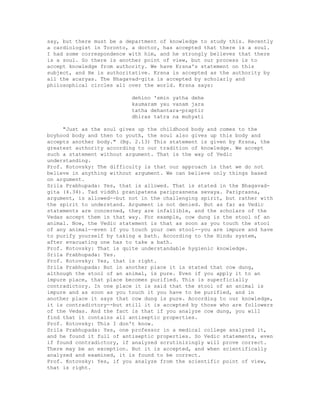 say, but there must be a department of knowledge to study this. Recently
a cardiologist in Toronto, a doctor, has accepted that there is a soul.
I had some correspondence with him, and he strongly believes that there
is a soul. So there is another point of view, but our process is to
accept knowledge from authority. We have Krsna's statement on this
subject, and He is authoritative. Krsna is accepted as the authority by
all the acaryas. The Bhagavad-gita is accepted by scholarly and
philosophical circles all over the world. Krsna says:
dehino 'smin yatha dehe
kaumaram yau vanam jara
tatha dehantara-praptir
dhiras tatra na muhyati
"Just as the soul gives up the childhood body and comes to the
boyhood body and then to youth, the soul also gives up this body and
accepts another body." (Bg. 2.13) This statement is given by Krsna, the
greatest authority according to our tradition of knowledge. We accept
such a statement without argument. That is the way of Vedic
understanding.
Prof. Kotovsky: The difficulty is that our approach is that we do not
believe in anything without argument. We can believe only things based
on argument.
Srila Prabhupada: Yes, that is allowed. That is stated in the Bhagavad-
gita (4.34). Tad viddhi pranipatena pariprasnena sevaya. Pariprasna,
argument, is allowed--but not in the challenging spirit, but rather with
the spirit to understand. Argument is not denied. But as far as Vedic
statements are concerned, they are infallible, and the scholars of the
Vedas accept them in that way. For example, cow dung is the stool of an
animal. Now, the Vedic statement is that as soon as you touch the stool
of any animal--even if you touch your own stool--you are impure and have
to purify yourself by taking a bath. According to the Hindu system,
after evacuating one has to take a bath.
Prof. Kotovsky: That is quite understandable hygienic knowledge.
Srila Prabhupada: Yes.
Prof. Kotovsky: Yes, that is right.
Srila Prabhupada: But in another place it is stated that cow dung,
although the stool of an animal, is pure. Even if you apply it to an
impure place, that place becomes purified. This is superficially
contradictory. In one place it is said that the stool of an animal is
impure and as soon as you touch it you have to be purified, and in
another place it says that cow dung is pure. According to our knowledge,
it is contradictory--but still it is accepted by those who are followers
of the Vedas. And the fact is that if you analyze cow dung, you will
find that it contains all antiseptic properties.
Prof. Kotovsky: This I don't know.
Srila Prabhupada: Yes, one professor in a medical college analyzed it,
and he found it full of antiseptic properties. So Vedic statements, even
if found contradictory, if analyzed scrutinizingly will prove correct.
There may be an exception. But it is accepted, and when scientifically
analyzed and examined, it is found to be correct.
Prof. Kotovsky: Yes, if you analyze from the scientific point of view,
that is right.
 