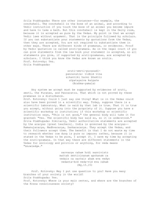 Srila Prabhupada: There are other instances--for example, the
conchshell. The conchshell is the bone of an animal, and according to
Vedic instruction if you touch the bone of an animal you become impure
and have to take a bath. But this conchshell is kept in the Deity room,
because it is accepted as pure by the Vedas. My point is that we accept
Vedic laws without argument. That is the principle followed by scholars.
If you can substantiate your statements by quotations from the Vedas,
then they are accepted. You are not required to substantiate them in
other ways. There are different kinds of pramanas, or evidences. Proof
by Vedic quotation is called sruti-pramana. As in the legal court if you
can give statements from the law book your statement is accepted, so all
statements you give, if supported by sruti-pramanas, are accepted by
scholars. I think you know the Vedas are known as srutis.
Prof. Kotovsky: Yes.
Srila Prabhupada:
sruti-smrti-puranadi-
pancaratra- vidhim vina
aikantiki harer bhaktir
utpatayaiva kaipate
(Brahma-yamala)
Any system we accept must be supported by evidences of sruti,
smrti, the Puranas, and Pancaratra. That which is not proved by these
pramanas is a disturbance.
Prof. Kotovsky: Could I just say one thing? What is in the Vedas could
also have been proved in a scientific way. Today, suppose there is a
scientific laboratory. What is said by that lab is true. That it is true
you accept, without going into the propriety of it. Suppose you have a
scientific workshop or institution; if this workshop or scientific
institution says, "This is not good," the general body will take it for
granted: "Yes. The scientific body has said so, so it is understood."
Srila Prabhupada: Similarly, Vedic authoritative statements are accepted
by the acaryas [great teachers]. India is governed by the acaryas--
Ramanujacarya, Madhvacarya, Sankaracarya. They accept the Vedas, and
their followers accept them. The benefit is that I do not waste my time
to research whether cow dung is pure or impure; rather, because it is
stated in the Vedas to be pure, I accept it. I save my time by accepting
the sruti-pramana. In that way there are different statements in the
Vedas for sociology and politics or anything, for veda means
"knowledge."
sarvasya caham hrdi sannivisto
mattah smrtirjnanam apohanam ca
vedais ca sarvair aham eva vedyo
vedanta-krd veda-vid eva caham
(Bg.15.15)
Prof. Kotovsky: May I put one question to you? Have you many
branches of your society in the world?
Srila Prabhupada: Yes.
Prof. Kotovsky: Where is your main center, and where are the branches of
the Krsna consciousness society?
 