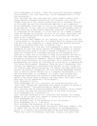 Srila Prabhupada: Of course, I have over sixty-five branches. accepted
the principles. Just like these boys. [Srila Prabhupada points to his
two secretaries.]
Prof. Kotovsky: But does that mean that these students abstain from
normal Western, European universities? For instance, can a normal
student from one of the various universities who is attending lectures
in the normal way also be initiated and admitted to your community?
Srila Prabhupada: If you want to live in our community and be initiated,
we welcome you. If not, come try to understand our philosophy, read our
books--there are so many books, magazines, questions, and answers. Try
to understand the philosophy. It is not that all of a sudden a student
comes and becomes our disciple. He first of all comes, associates, and
tries to understand. We do not canvass. He voluntarily says that he
wants to be a disciple.
Prof. Kotovsky: What happens if, for instance, one is not a student but
a young worker or the young son of a farmer? Would he renounce his whole
life and join your community in a given center? How would he maintain
himself in his day-to-day life, in material life?
Srila Prabhupada: As I told you, this propaganda is meant for creating
brahmanas all over the world, because the brahmana element is lacking.
One who seriously comes to us has to become a brahmana, so he should
adopt the occupation of a brahmana and give up the occupation of a
ksatriya or sudra. But if one wants to keep his profession and also at
the same time understand our movement, that is allowed. We have many
professors following our movement. There is Howard Wheeler, a professor
at Ohio State University. He is my disciple. He is continuing with his
professorship, but almost all the money he is getting he is spending for
this Krsna consciousness. Grhasthas, those who are in householder life
outside, are expected to contribute fifty percent of their income for
our society, keep twenty-five percent for family, and keep twenty-five
percent for personal emergencies. But Lord Caitanya Mahaprabhu teaches
that it does not matter whether one is a grhastha (householder), or in
the renounced order, or a brahmana, or a sudra. Lord Caitanya says,
"Anyone who understands the science of Krsna becomes My spiritual
master." The actual words in Bengali are kiba vipra, kiba nyasi, sudra
kene naya. Do you understand a little Bengali?
Prof. Kotovsky: A little.
Srila Prabhupada: Yes, as a vibration. Yei krsna-tattva-vetta, sei
`guru' haya. "Anyone who understands the science of Krsna can become a
spiritual master." (Caitanya-caritamrta, Madhya 8.128)
Prof. Kotovsky: But by creating brahmanas from different social classes
of society, you deny the old prescription of the Hindu scriptures.
Srila Prabhupada: No, I establish it.
Prof. Kotovsky: According to all scriptures--the Puranas, etc.--every
member of one of these four classes of varnas has to be born within it.
Srila Prabhupada: No, no, no, no.
Prof. Kotovsky: That is the foundation of all the varnas...
Srila Prabhupada: No, no. I am sorry.
Prof. Kotovsky: The foundation of all the varnas...
Srila Prabhupada: You have spoken incorrectly. With great respect I beg
to submit that you are not speaking correctly. In the Bhagavad-gita
(4.13) it is stated, catur-varnyam maya-srstam guna-karma-vibhagasah.
"These four orders of brahmanas, ksatriyas, vaisyas, and sudras were
 