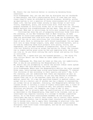 Ms. Nixon: Can one function better in society by becoming Krsna
conscious?
Srila Prabhupada: Yes, you can see that my disciples are not drunkards
or meat-eaters, and from a physiological point of view they are very
clean--they'll never be attacked by serious diseases. Actually, giving
up meat-eating is not a question of Krsna consciousness but of civilized
human life. God has given human society so many things to eat--nice
fruits, vegetables, grain, and first-class milk. From milk one can
prepare hundreds of nutritious foods, but no one knows the art. Instead,
people maintain big slaughterhouses and eat meat. They are not even
civilized. When man is uncivilized, he kills poor animals and eats them.
Civilized men know the art of preparing nutritious foods from milk.
For instance, on our New Vrndavana farm in West Virginia, we make
hundreds of first-class preparations from milk. Whenever visitors come,
they are astonished that from milk such nice foods can be prepared. The
blood of the cow is very nutritious, but civilized men utilize it in the
form of milk. Milk is nothing but cow's blood transformed. You can make
milk into so many things--yogurt, curd, ghee (clarified butter), and so
on--and by combining these milk products with grains, fruits, and
vegetables, you can make hundreds of preparations. This is civilized
life--not directly killing an animal and eating its flesh. The innocent
cow is simply eating grass given by God and supplying milk, which you
can live on. Do you think cutting the cow's throat and eating its flesh
is civilized?
Ms. Nixon: No, I agree with you one hundred percent.... One thing I'm
very curious about: can the Vedas be taken symbolically as well as
literally?
Srila Prabhupada: No. They must be taken as they are, not symbolically.
That is why we are presenting the Bhagavad-gita As It Is.
Ms. Nixon: Are you attempting to revive the ancient Indian caste system
in the West? The Gita mentions the caste system...
Srila Prabhupada: Where does the Bhagavad-gita mention the caste system?
Krsna says, catur-varnyam maya srstam guna-karma-vibhagasah: "I created
four divisions of men according to their quality and work." (Bg. 4.13)
For instance, you can understand that there are engineers as well as
medical practitioners in society. Do you say they belong to different
castes--that one is in the engineer caste and the other is in the
medical caste? No. If a man has qualified himself in medical school, you
accept him as a doctor; and if another man has a degree in engineering,
you accept him as an engineer. Similarly, the Bhagavad-gita defines four
classes of men in society: a class of highly intelligent men, a class of
administrators, a class of productive men, and ordinary workers. These
divisions are natural. For example, one class of men is very
intelligent. But to actually meet the qualifications of first-class men
as described in the Bhagavad-gita, they need to be trained, just as an
intelligent boy requires training in a college to become a qualified
doctor. So in the Krsna consciousness movement we are training the
intelligent men how to control their minds, how to control their senses,
how to become truthful, how to become clean internally and externally,
how to become wise, how to apply their knowledge in practical life, and
how to become God conscious. All these boys [gestures toward seated
disciples] have first-class intelligence, and now we are training them
to use it properly.
 