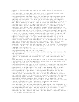 created by Me according to quality and work." There is no mention of
birth.
Prof. Kotovsky: I agree with you that this is the addition of later
brahmanas who tried to perpetuate these qualities.
Srila Prabhupada: That has killed the Indian culture. Otherwise there
would have been no necessity of the division of part of India into
Pakistan. Not only that, but from the historical point of view this
whole planet was Bharata-varsa, and it was controlled by one flag up to
the time of Maharaja Pariksit. Then it gradually separated. This is
history. Lately they have separated Pakistan. So Bharata-varsa is now
crippled into a small piece of land. Otherwise, according to Vedic
scripture, this whole planet is called Bharata-varsa. Formerly it was
named Ilavrta-varsa. But since Emperor Bharata ruled this planet, it is
called Bharata-varsa. So this culture, Krsna consciousness, was always
existent. Consider any religion--Christian, Muhammadan, Jewish. They are
at most two to three thousand years old. But you cannot trace out the
beginning of this Vedic scripture. It is therefore called sanatana,
eternal. This culture is for this whole human society. It is not a
religious faith. Religious faith you can change, but real dharma you
cannot change. Try to understand Krsna. In the Bhagavad-gita (18.66) He
says, sarva-dharman parityajya mam ekam saranam vraja: "Give up all
other forms of religion and just surrender to Me." That is real
knowledge--to surrender to the Supreme. You or I--anyone--is surrendered
to someone. That is a fact. Our life is by surrender, is it not? Do you
disagree with this point?
Prof. Kotovsky: To some extent you surrender.
Srila Prabhupada: Yes, to the full extent.
Prof. Kotovsky: You have to surrender to the society, for instance. To
the whole people.
Srila Prabhupada: Yes, to the whole people, or to the state or to the
king or the government or whatever you say. This surrender must be
there.
Prof. Kotovsky: The only difficulty is that we cannot half surrender to
a government or a king. The principal difference is of surrender to a
king, to a person, or to the society.
Srila Prabhupada: No, that is only a change of color. But the principle
of surrender is there. Whether you surrender to monarchy, democracy,
aristocracy, or dictatorship, you have to surrender; that is a fact.
Without surrender there is no life. It is not possible. So we are
educating people to surrender to the Supreme, wherefrom you get all
protection, just as Krsna says (sarva-dharman parityajya mam ekam
saranam vraja). No one can say, "No, I am not surrendered to anyone."
Not a single person. The difference is where he surrenders. The ultimate
surrendering object is Krsna. Therefore in the Bhagavad-gita (7.19)
Krsna says, bahunam janmanam ante jnanavan mam prapadyate: "After
surrendering to so many things birth after birth, when one is factually
wise he surrenders unto Me." Vasudevah sarvam iti sa mahatma
sudurlabhah: "Such a mahatma is very rare."
Prof. Kotovsky: But at the same time it seems to me that surrender is to
be accompanied by revolt. The history of mankind has proved that mankind
has developed only by revolt against some kind of surrender. In the
medieval age there was the French Revolution. It was revolt against
surrender. But this revolution itself was surrender to the rank and file
of the people. You are agreed?
 