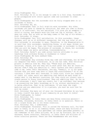 Srila Prabhupada: Yes.
Prof. Kotovsky: So it is not enough to come to a full stop. Surrender is
to be accompanied with revolt against some and surrender to other
people.
Srila Prabhupada: But the surrender will be fully stopped when it is
surrender to Krsna.
Prof. Kotovsky: Ah, ah.
Srila Prabhupada: That is full stop--no more surrender. Any other
surrender you have to change by revolution. But when you come to Krsna,
then it is sufficient. You are satisfied. I'll give you an example: a
child is crying, and people move him from one lap to another. Oh, he
does not stop. But as soon as the baby comes to the lap of his mother...
Prof. Kotovsky: It stops.
Srila Prabhupada: Yes, full satisfaction. So this surrender, these
changes, will go on in different categories. But the sum total of all
this surrender is surrender to maya. Therefore, in the Bhagavad-gita it
is said that this surrender, neglecting Krsna, is all maya. Either you
surrender to this or to that, but final surrender is surrender to Krsna;
then you will be happy. The process of surrender is there, but surrender
to Krsna keeps one quite satisfied, transcendentally.
Prof. Kotovsky: Haven't you come across hostile attitudes to your
teachings from orthodox Hindus or brahmanas in India?
Srila Prabhupada: We have subdued them.
Prof. Kotovsky: Ah.
Srila Prabhupada: Any orthodox Hindu may come and challenge, but we have
our weapons--the Vedic literatures. So no one has come. Even Christian
priests in America love me. They say, "These boys are American,
Christian, Jewish, and now they are so much after God. But we could not
deliver them." They are admitting it. Their fathers and their parents
come to me, offer their obeisances, and say, "Swamiji, it is our great
fortune that you have come here to teach God consciousness." So on the
contrary, I have been well received. In India also, since you inquired
of India, all other sects are admitting that before me many kinds of
svamis went to the Western countries, but they could not convert even a
single person to Krsna consciousness. They are admitting that. As far as
I am concerned, I don't take any credit, but I am confident that because
I am presenting the Vedic knowledge as it is, without adulteration, it
is being effective. That is my confidence. If you have the right
medicine and you administer it to a patient, you must be sure that he
will be cured.
Prof. Kotovsky: How many out of your one thousand disciples do you have
in India itself? How many of your community do you have in India?
Srila Prabhupada: In India?
Prof. Kotovsky: Yes.
Srila Prabhupada: In India there are many Krsna conscious persons--
hundreds, thousands, millions. In India there is no question. There is
not a single Hindu who is not Krsna conscious.
Prof. Kotovsky: Yes, I understand.
Srila Prabhupada: Vaisnavas. This is called the Vaisnava cult. You have
been in India, so as it is commonly known, there are many millions of
Vaisnavas. For example, this gentleman [an Indian gentleman present] is
the commander of Air India airlines. He is not my disciple, but he is a
Vaisnava, Krsna conscious. Similarly, in India there are millions of
Krsna conscious persons. There are even Muhammadans who are Krsna
 