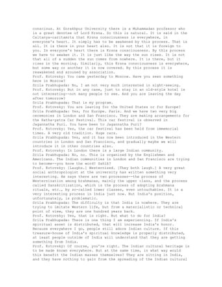 conscious. At Gorakhpur University there is a Muhammadan professor who
is a great devotee of Lord Krsna. So this is natural. It is said in the
Caitanya-caritamrta that Krsna consciousness is everywhere, in
everyone's heart. It simply has to be awakened by this process. That is
all. It is there in your heart also. It is not that it is foreign to
you. In everyone's heart there is Krsna consciousness. By this process
we have to awaken it. It is just like the way the sun rises. It is not
that all of a sudden the sun comes from nowhere. It is there, but it
rises in the morning. Similarly, this Krsna consciousness is everywhere,
but some way or another it is now covered. By this process it is
reawakened and aroused by association.
Prof. Kotovsky: You came yesterday to Moscow. Have you seen something
here in Moscow?
Srila Prabhupada: No, I am not very much interested in sight-seeing.
Prof. Kotovsky: But in any case, just to stay in an old-style hotel is
not interesting--not many people to see. And you are leaving the day
after tomorrow?
Srila Prabhupada: That is my program.
Prof. Kotovsky: You are leaving for the United States or for Europe?
Srila Prabhupada: Yes, for Europe. Paris. And we have two very big
ceremonies in London and San Francisco. They are making arrangements for
the Ratha-yatra Car Festival. This car festival is observed in
Jagannatha Puri. You have been to Jagannatha Puri?
Prof. Kotovsky: Yes, the car festival has been held from immemorial
times. A very old tradition. Huge cars.
Srila Prabhupada: Yes, and it has now been introduced in the Western
countries in London and San Francisco, and gradually maybe we will
introduce it in other countries also.
Prof. Kotovsky: In London there is a large Indian community.
Srila Prabhupada: No, no. This is organized by the Englishmen and
Americans. The Indian communities in London and San Francisco are trying
to become--you know the word? Sahib?
Prof. Kotovsky: [Laughs.] Westernized. [They both laugh.] A very great
social anthropologist at the university has written something very
interesting. He says there are two processes--the process of
Westernization among brahmanas, mainly the upper class, and the process
called Sanskritization, which is the process of adopting brahmana
rituals, etc., by so-called lower classes, even untouchables. It is a
very interesting process in India just now. But India's position,
unfortunately, is problematic.
Srila Prabhupada: The difficulty is that India is nowhere. They are
trying to imitate Western life, but from a materialistic or technical
point of view, they are one hundred years back.
Prof. Kotovsky: Yes, that is right. But what to do for India?
Srila Prabhupada: There is one thing I am experiencing. If India's
spiritual asset is distributed, that will increase India's honor.
Because everywhere I go, people still adore Indian culture. If this
treasure-house of India's spiritual knowledge is properly distributed,
at least people outside of India will understand that they are getting
something from India.
Prof. Kotovsky: Of course, you're right. The Indian cultural heritage is
to be made known everywhere. But at the same time, in what way would
this benefit the Indian masses themselves? They are sitting in India,
and they have nothing to gain from the spreading of the Indian cultural
 