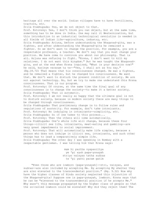 heritage all over the world. Indian villages have to have fertilizers,
tractors, etc.
Srila Prabhupada: Yes, we do not object to that.
Prof. Kotovsky: Yes, I don't think you can object, but at the same time,
something has to be done in India. One may call it Westernization, but
this introduction to an industrial technological revolution is needed in
all fields of Indian life--agriculture, industry, etc.
Srila Prabhupada: Arjuna, before understanding the Bhagavad-gita, was a
fighter, and after understanding the Bhagavad-gita he remained a
fighter. So we don't want to change the position. For example, you are a
respectable professor, a teacher. We don't say that you must change your
position. We have come to convince you about our philosophy. That is
all. Arjuna was refusing to fight. "Krsna, I don't want to kill my
relatives. I do not want this kingdom." But he was taught the Bhagavad-
gita, and at the end when Krsna inquired, "What is your decision now?"
he said, karisye vacanam ta va--"Yes, I shall act as You say."
(Bg.18.72) That means that his consciousness changed. He was a fighter,
and he remained a fighter, but he changed his consciousness. We want
that. We don't want to disturb the present condition of society. We are
not against technology. No, but we try to make one understand this Krsna
consciousness. That is our program.
Prof. Kotovsky: Of course, at the same time the final goal of any
consciousness is to change the society--to make it a better society.
Srila Prabhupada: That is automatic.
Prof. Kotovsky: I am not really so happy that the ultimate goal is not
to disturb society, because in modern society there are many things to
be changed through consciousness.
Srila Prabhupada: That preliminary change is to follow rules and
regulations of austerity. For example, don't take intoxicants.
Prof. Kotovsky: No indulging in intoxicants--simplicity, etc.
Srila Prabhupada: So if one takes to this process...
Prof. Kotovsky: Then the others will come automatically.
Srila Prabhupada: One's whole life will change, because these four
things--illicit sex life, intoxicants, meat-eating and gambling--are
very great impediments to social improvement.
Prof. Kotovsky: That will automatically make life simpler, because a
person who does not indulge in illicit sex, intoxicants, and such other
things has to lead a comparatively simple life.
Srila Prabhupada: The other day I was speaking in Bombay with a
respectable gentleman. I was telling him that Krsna says:
mam hi partha vyapasritya
ye 'pi syuh papa-yonayah
striyo vaisyas tatha sudras
te 'pi yanti param gatim
"Even those who are lowborn [papa-yonayah]--stri, vaisyas, and
sudras--are also included by accepting Me. By accepting My shelter they
are also elevated to the transcendental position." (Bg. 9.32) Now why
have the higher classes of Hindu society neglected this injunction of
the Bhagavad-gita? Suppose one is papa-yonayah, lowborn. Krsna says that
he can be "elevated to the transcendental position if he accepts Me."
Why wasn't this message propagated by the higher class of people so that
the so-called lowborn could be elevated? Why did they reject them? The
 