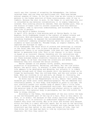 result was that instead of accepting the Muhammadans, the Indians
rejected them, and now they are partitioned off. They have become
eternal enemies of India. So for the first time we are trying to elevate
persons to the higher position of Krsna consciousness, even if one is
lowborn. Because the soul is pure. In the Vedas it is said that the soul
is untouched by any material contamination; it is simply temporarily
covered. This covering should be removed. Then one becomes pure. That is
the mission of human life--to uncover ourselves from this material
environment, come to spiritual understanding, and surrender to Krsna.
Then life is perfect.
The Tiny World of Modern Science
In April 1973, during a long morning walk at Venice Beach, in Los
Angeles, Srila Prabhupada turned to the subject of modern science and
scientists. With philosophical rigor, profound common sense, and
disarming frankness, he exposed the narrowmindedness and illogic behind
the scientists' commonly accepted theories about the origin of life. The
students on hand included Dr. Thoudam Singh, an organic chemist, who
captured the dialogue on tape.
Srila Prabhupada: The whole world of science and technology is running
on the false idea that life is born from matter. We cannot allow this
nonsensical theory to go unchallenged. Life does not come from matter.
Matter is generated from life. This is not theory; it is fact. Science
is based on an incorrect theory; therefore all its calculations and
conclusions are wrong, and people are suffering because of this. When
all these mistaken modern scientific theories are corrected, people will
become happy. So we must challenge the scientists and defeat them.
Otherwise they will mislead the entire society.
Matter changes in six phases: birth, growth, maintenance,
production of by-products, dwindling, and death. But the life within
matter, the spirit soul, is eternal; it goes through no such changes.
Life appears to be developing and decaying, but actually it is simply
passing through each of these six phases until the material body can no
longer be maintained. Then the old body dies, and the soul enters a new
body. When our clothing is old and worn, we change it. Similarly, one
day our bodies become old and useless, and we pass on to a new body.
As Krsna says in the Bhagavad-gita (2.13), dehino 'smin yatha dehe
kaumaram yau vanam jara/ tatha dehantara-praptih: "As the embodied soul
continually passes, in this body, from boyhood to youth to old age, the
soul similarly passes into another body at death." And a little later
(2.18): antavanta ime deha nityasyoktah saririnah. This means that only
the material body of the indestructible and eternal entity is subject to
destruction. This material body is perishable, but the life within the
body is nitya, eternal.
According to the Vedas, the measurement of the soul within the body
is one ten-thousandth part of the tip of a hair. This is very small; in
fact, it is atomic. Yet because of that atomic spiritual energy, my body
is working. Is it so difficult to understand? Suppose a man thinks
himself very stout and strong. Why is he stout and strong? Only because
within his body is a small spiritual spark. But as soon as the spiritual
spark is gone, his body dies, and his strength and vigor become void. If
scientists say that matter is the cause and origin of life, then let
them bring just one dead man back to life by injecting him with
chemicals. But this they cannot do.
 