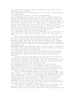 Dr. Singh: Since scientists cannot see the spirit soul, they say its
existence is very doubtful.
Srila Prabhupada: How can they see it? It is too small to see. Where is
such seeing power?
Dr. Singh: Still, they want to sense it by some means.
Srila Prabhupada: If you inject just one grain of deadly poison into
someone, he immediately dies. No one can see the poison or how it acts.
But the poison is acting nevertheless. In the same way, the Vedas say
that because the minute particle called the soul is within the body, the
whole body is working nicely. If I pinch myself, I immediately feel it,
because I am conscious all over my skin. But as soon as the soul is
absent, which is the case when my body dies, you can take this same skin
and cut it and chop it, and no one will protest. Why is this simple
thing so hard to understand? ls this not detecting spirit?
Dr. Singh: That is the soul. But what about God?
Srila Prabhupada: First of all let us understand the soul. The soul is a
small God. If you understand the sample, then you can understand the
whole.
Now here is matter. [Srila Prabhupada points at a dead tree with
his cane.] Formerly leaves and twigs were growing from this tree. Why
are they not growing now? Can the scientists answer this question?
Karandhara dasa: They would say the chemical composition has changed.
Srila Prabhupada: All right, then if they are so advanced in knowledge
of chemistry, they must supply the proper chemicals to make branches and
leaves grow again.
Brahmananda Swami: Knowledge means that one must be able to demonstrate
his theory. They should be able to show in their laboratories that life
is caused by a combination of chemicals.
Srila Prabhupada: Yes, the scientific method means first observation,
then hypothesis, and then demonstration. But these scientists cannot
demonstrate their hypothesis. They simply observe and then speak
nonsense.
Scientists say that the chemicals are the cause of life. But all
the chemicals that were there when the tree was living are still
present. And life energy is also there. There are thousands of microbes
in the tree, and they are all living entities. No one can claim that
life energy is lacking in the body of this tree.
Dr. Singh: But what about the life energy of the tree itself?
Srila Prabhupada: Yes, that is the difference. The living force is
individual, and the particular individual living entity which was the
tree has left. This must be the case, since all the chemicals that are
necessary to support life are still there yet the tree is dead.
Here is another example: suppose I am living in an apartment, and
then I leave it. I am gone, but many other living entities remain there-
-ants, spiders, and so forth. It is not true that simply because I have
left the apartment, it can no longer accommodate life. Other living
entities are still living there. It is simply that I--an individual
living being--have left. The chemicals in the tree are like the
apartment; they are simply the environment for the individual living
force--the soul--to act through. Thus the scientists will never be able
to produce life in the chemical laboratory.
The so-called scientists say that life begins from chemicals. But
the real question is, "Where have the chemicals come from?" The
chemicals come from life, and this means that life has mystic power. For
 
