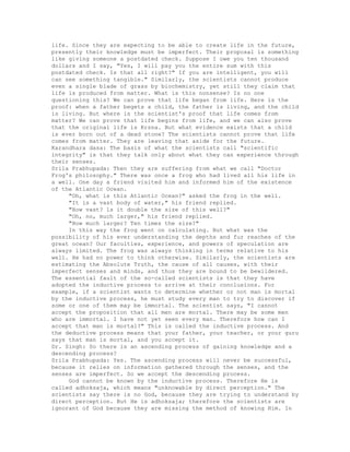 life. Since they are expecting to be able to create life in the future,
presently their knowledge must be imperfect. Their proposal is something
like giving someone a postdated check. Suppose I owe you ten thousand
dollars and I say, "Yes, I will pay you the entire sum with this
postdated check. Is that all right?" If you are intelligent, you will
can see something tangible." Similarly, the scientists cannot produce
even a single blade of grass by biochemistry, yet still they claim that
life is produced from matter. What is this nonsense? Is no one
questioning this? We can prove that life began from life. Here is the
proof: when a father begets a child, the father is living, and the child
is living. But where is the scientist's proof that life comes from
matter? We can prove that life begins from life, and we can also prove
that the original life is Krsna. But what evidence exists that a child
is ever born out of a dead stone? The scientists cannot prove that life
comes from matter. They are leaving that aside for the future.
Karandhara dasa: The basis of what the scientists call "scientific
integrity" is that they talk only about what they can experience through
their senses.
Srila Prabhupada: Then they are suffering from what we call "Doctor
Frog's philosophy." There was once a frog who had lived all his life in
a well. One day a friend visited him and informed him of the existence
of the Atlantic Ocean.
"Oh, what is this Atlantic Ocean?" asked the frog in the well.
"It is a vast body of water," his friend replied.
"How vast? ls it double the size of this well?"
"Oh, no, much larger," his friend replied.
"How much larger? Ten times the size?"
In this way the frog went on calculating. But what was the
possibility of his ever understanding the depths and fur reaches of the
great ocean? Our faculties, experience, and powers of speculation are
always limited. The frog was always thinking in terms relative to his
well. He had no power to think otherwise. Similarly, the scientists are
estimating the Absolute Truth, the cause of all causes, with their
imperfect senses and minds, and thus they are bound to be bewildered.
The essential fault of the so-called scientists is that they have
adopted the inductive process to arrive at their conclusions. For
example, if a scientist wants to determine whether or not man is mortal
by the inductive process, he must study every man to try to discover if
some or one of them may be immortal. The scientist says, "I cannot
accept the proposition that all men are mortal. There may be some men
who are immortal. I have not yet seen every man. Therefore how can I
accept that man is mortal?" This is called the inductive process. And
the deductive process means that your father, your teacher, or your guru
says that man is mortal, and you accept it.
Dr. Singh: So there is an ascending process of gaining knowledge and a
descending process?
Srila Prabhupada: Yes. The ascending process will never be successful,
because it relies on information gathered through the senses, and the
senses are imperfect. So we accept the descending process.
God cannot be known by the inductive process. Therefore He is
called adhoksaja, which means "unknowable by direct perception." The
scientists say there is no God, because they are trying to understand by
direct perception. But He is adhoksaja; therefore the scientists are
ignorant of God because they are missing the method of knowing Him. In
 