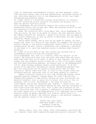 order to understand transcendental science, one must approach a bona
fide spiritual master, hear from him submissively, and render service to
him. Lord Krsna explains this in the Bhagavad-gita (4.34): tad viddhi
pranipatena pariprasnena sevaya.
Dr. Singh: There is a scientific journal called Nature. It contains
articles concerning natural products like plants and animals, but it
does not mention God--only nature.
Srila Prabhupada: We may correctly observe that plants are being
produced by nature, but we must ask, "What has produced nature?" To ask
this question is intelligence.
Dr. Singh: The scientists don't think about that. Srila Prabhupada: So
they are fools. As soon as we speak of nature, the next question should
be, "Whose nature?" For instance, I speak of my nature, and you speak of
your nature. Therefore, as soon as nature is mentioned, the next inquiry
should be, "Whose nature?"
Nature means energy, and as soon as you speak of energy, you must
accept that there is a source of that energy. For example, the source of
electric energy is the electric powerhouse. Electricity is not produced
automatically. We must install a powerhouse and a generator. Similarly,
in the Vedas it is said that material nature is working under Krsna's
direction.
Dr. Singh: So do you mean to say that science has started from an
intermediate point--not from the original point?
Srila Prabhupada: Yes, that is it exactly. They are ignorant of the
origin. The scientists start from one point--but where does that point
come from? That they do not know, in spite of vast research. One has to
accept that the original source is God, who is full of all mystic powers
and from whom everything emanates. He Himself says in the Bhagavad-gita
(10.8): aham sarvasya prabhavo mattah sarvam pravartate, "I am the
source of all spiritual and material worlds. Everything emanates from
Me." Our conclusions are not based on blind faith; they are most
scientific. Matter comes from life. In life--in the origin--there are
unlimited material resources; that is the great mystery of creation.
Modern scientific research is just like Sankhya philosophy, which
analyzes material elements. Sankhya means "to count." We are also
Sankhya philosophers to some extent, because we count and analyze the
material elements; this is land, this is water, this is air, this is
sunshine, this is fire. Furthermore, I can count my mind, my
intelligence, and my ego. Beyond my ego, however, I cannot count. But
Krsna says that there is existence beyond the ego, and that existence is
the living force--the spirit soul. This is what the scientists do not
know. They think that life is merely a combination of material elements,
but Krsna denies this in the Bhagavad-gita (7.5). Apareyam itas tv anyam
prakrtim viddhi me param: "Besides this inferior nature there is a
superior energy of Mine." The inferior energy is the material elements,
and the superior energy is the living entity.
bhumir apo 'nalo vayuh
kham mano buddhir eva ca
ahankara itiyam me
bhinna prakrtir astadha
"Earth, water, fire, air, ether, mind, intelligence, and false ego-
-all together these eight comprise My separated material energies." (Bg.
 
