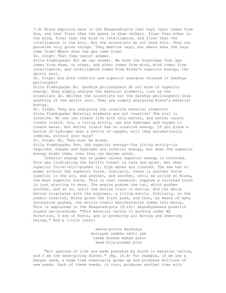 7.4) Krsna explains here in the Bhagavad-gita that vayu (gas) comes from
Him, and that finer than the gases is kham (ether). Finer than ether is
the mind, finer than the mind is intelligence, and finer than the
intelligence is the soul. But the scientists do not know this. They can
perceive only gross things. They mention vayu, but where does the vayu
come from? Where does the gas come from?
Dr. Singh: That they cannot answer.
Srila Prabhupada: But we can answer. We have the knowledge that gas
comes from kham, or ether, and ether comes from mind, mind comes from
intelligence, and intelligence comes from Krsna's superior energy, the
spirit soul.
Dr. Singh: Are both inferior and superior energies studied in Sankhya
philosophy?
Srila Prabhupada: No. Sankhya philosophers do not know of superior
energy. They simply analyze the material elements, just as the
scientists do. Neither the scientists nor the Sankhya philosophers know
anything of the spirit soul. They are simply analyzing Krsna's material
energy.
Dr. Singh: They are analyzing the creative material elements?
Srila Prabhupada: Material elements are not creative! The soul is
creative. No one can create life with only matter, and matter cannot
create itself. You, a living entity, can mix hydrogen and oxygen to
create water. But matter itself has no creative energy. If you place a
bottle of hydrogen near a bottle of oxygen, will they automatically
combine, without your help?
Dr. Singh: No. They must be mixed.
Srila Prabhupada: Yes, the superior energy--the living entity--is
required. Oxygen and hydrogen are inferior energy, but when the superior
energy mixes them, then they can become water.
Inferior energy has no power unless superior energy is involved.
This sea [indicating the Pacific Ocean] is calm and quiet. But when
superior force--air--pushes it, high waves are created. The sea has no
power without the superior force. Similarly, there is another force
superior to the air, and another, and another, until we arrive at Krsna,
the most superior force. This is real research. Suppose a railroad train
is just starting to move. The engine pushes one car, which pushes
another, and so on, until the entire train is moving. And the whole
motion originates with the engineer, a living entity. Similarly, in the
cosmic creation, Krsna gives the first push, and then, by means of many
successive pushes, the entire cosmic manifestation comes into being.
This is explained in the Bhagavad-gita (9.10): mayadhyaksena prakrtih
suyate sa-caracaram. "This material nature is working under My
direction, O son of Kunti, and is producing all moving and unmoving
beings." And a little later:
sarva-yonisu kaunteya
murtayah sambha vanti yah
tasam brahma mahad yonir
aham bija-pradah pita
"All species of life are made possible by birth in material nature,
and I am the seed-giving father." (Bg. 14.4) For example, if we sow a
banyan seed, a huge tree eventually grows up and produces millions of
new seeds. Each of these seeds, in turn, produces another tree with
 