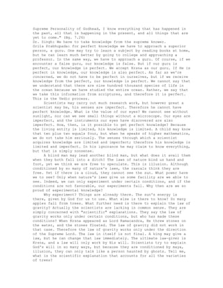 Supreme Personality of Godhead, I know everything that has happened in
the past, all that is happening in the present, and all things that are
yet to come." (Bg. 7.26)
Dr. Singh: We have to take knowledge from the supreme knower.
Srila Prabhupada: for perfect knowledge we have to approach a superior
person, a guru. One may try to learn a subject by reading books at home,
but he can learn much better by going to college and approaching a
professor. In the same way, we have to approach a guru. Of course, if we
encounter a false guru, our knowledge is false. But if our guru is
perfect, our knowledge is perfect. We accept Krsna as our guru. If He is
perfect in knowledge, our knowledge is also perfect. As far as we're
concerned, we do not have to be perfect in ourselves, but if we receive
knowledge from the perfect, our knowledge is perfect. We cannot say that
we understand that there are nine hundred thousand species of life in
the ocean because we have studied the entire ocean. Rather, we say that
we take this information from scriptures, and therefore it is perfect.
This is the Vedic process.
Scientists may carry out much research work, but however great a
scientist may be, his senses are imperfect. Therefore he cannot have
perfect knowledge. What is the value of our eyes? We cannot see without
sunlight, nor can we see small things without a microscope. Our eyes are
imperfect, and the instruments our eyes have discovered are also
imperfect. How, then, is it possible to get perfect knowledge? Because
the living entity is limited, his knowledge is limited. A child may know
that two plus two equals four, but when he speaks of higher mathematics,
we do not take him seriously. The senses through which a scientist
acquires knowledge are limited and imperfect; therefore his knowledge is
limited and imperfect. In his ignorance he may claim to know everything,
but that is simply nonsense.
A blind man may lead another blind man, but what does it avail them
when they both fall into a ditch? The laws of nature bind us hand and
foot, yet we think we are free to speculate. This is illusion. Although
conditioned by so many of nature's laws, the rascals think they are
free. Yet if there is a cloud, they cannot see the sun. What power have
we to see? Only when nature's laws give us some facility are we able to
see. Indeed, we can only experiment under certain conditions, and if the
conditions are not favorable, our experiments fail. Why then are we so
proud of experimental knowledge?
Why experiment? Things are already there. The sun's energy is
there, given by God for us to use. What else is there to know? So many
apples fall from trees. What further need is there to explain the law of
gravity? Actually the scientists are lacking in common sense. They are
simply concerned with "scientific" explanations. They say the law of
gravity works only under certain conditions, but who has made these
conditions? When Krsna appeared as Lord Ramacandra, He threw stones on
the water, and the stones floated. The law of gravity did not work in
that case. Therefore the law of gravity works only under the direction
of the Supreme Lord. The law in itself is not final. A king may give a
law, but he can change that law immediately. The ultimate law-giver is
Krsna, and a law will only work by His will. Scientists try to explain
God's will in so many ways, but because they are conditioned by maya,
illusion, they can only talk like a person haunted by ghosts. Tell me,
what is the scientific explanation that accounts for all the varieties
of trees?
 