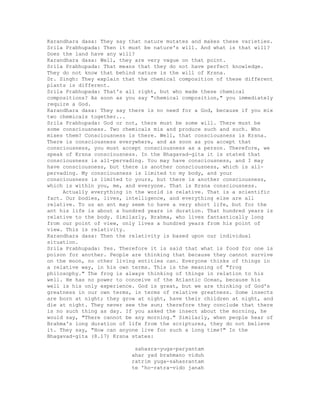 Karandhara dasa: They say that nature mutates and makes these varieties.
Srila Prabhupada: Then it must be nature's will. And what is that will?
Does the land have any will?
Karandhara dasa: Well, they are very vague on that point.
Srila Prabhupada: That means that they do not have perfect knowledge.
They do not know that behind nature is the will of Krsna.
Dr. Singh: They explain that the chemical composition of these different
plants is different.
Srila Prabhupada: That's all right, but who made these chemical
compositions? As soon as you say "chemical composition," you immediately
require a God.
Karandhara dasa: They say there is no need for a God, because if you mix
two chemicals together...
Srila Prabhupada: God or not, there must be some will. There must be
some consciousness. Two chemicals mix and produce such and such. Who
mixes them? Consciousness is there. Well, that consciousness is Krsna.
There is consciousness everywhere, and as soon as you accept that
consciousness, you must accept consciousness as a person. Therefore, we
speak of Krsna consciousness. In the Bhagavad-gita it is stated that
consciousness is all-pervading. You may have consciousness, and I may
have consciousness, but there is another consciousness, which is all-
pervading. My consciousness is limited to my body, and your
consciousness is limited to yours, but there is another consciousness,
which is within you, me, and everyone. That is Krsna consciousness.
Actually everything in the world is relative. That is a scientific
fact. Our bodies, lives, intelligence, and everything else are all
relative. To us an ant may seem to have a very short life, but for the
ant his life is about a hundred years in duration. That hundred years is
relative to the body. Similarly, Brahma, who lives fantastically long
from our point of view, only lives a hundred years from his point of
view. This is relativity.
Karandhara dasa: Then the relativity is based upon our individual
situation.
Srila Prabhupada: Yes. Therefore it is said that what is food for one is
poison for another. People are thinking that because they cannot survive
on the moon, no other living entities can. Everyone thinks of things in
a relative way, in his own terms. This is the meaning of "frog
philosophy." The frog is always thinking of things in relation to his
well. He has no power to conceive of the Atlantic Ocean, because his
well is his only experience. God is great, but we are thinking of God's
greatness in our own terms, in terms of relative greatness. Some insects
are born at night; they grow at night, have their children at night, and
die at night. They never see the sun; therefore they conclude that there
is no such thing as day. If you asked the insect about the morning, he
would say, "There cannot be any morning." Similarly, when people hear of
Brahma's long duration of life from the scriptures, they do not believe
it. They say, "How can anyone live for such a long time?" In the
Bhagavad-gita (8.17) Krsna states:
sahasra-yuga-paryantam
ahar yad brahmano viduh
ratrim yuga-sahasrantam
te 'ho-ratra-vido janah
 