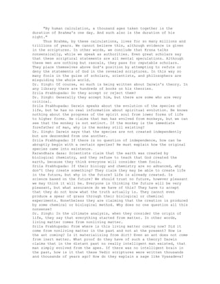 "By human calculation, a thousand ages taken together is the
duration of Brahma's one day. And such also is the duration of his
night."
Thus Brahma, by these calculations, lives for so many millions and
trillions of years. We cannot believe this, although evidence is given
in the scriptures. In other words, we conclude that Krsna talks
nonsensically, while we speak as authorities. Even great scholars say
that these scriptural statements are all mental speculations. Although
these men are nothing but rascals, they pass for reputable scholars.
They place themselves above God's position by attempting to refute or
deny the statements of God in the revealed scriptures. In this way so
many fools in the guise of scholars, scientists, and philosophers are
misguiding the whole world.
Dr. Singh: Of course, so much is being written about Darwin's theory. In
any library there are hundreds of books on his theories.
Srila Prabhupada: Do they accept or reject them?
Dr. Singh: Generally they accept him, but there are some who are very
critical.
Srila Prabhupada: Darwin speaks about the evolution of the species of
life, but he has no real information about spiritual evolution. Be knows
nothing about the progress of the spirit soul from lower forms of life
to higher forms. He claims that man has evolved from monkeys, but we can
see that the monkey is not extinct. If the monkey is the immediate
forefather of man, why is the monkey still existing?
Dr. Singh: Darwin says that the species are not created independently
but are descended from one another.
Srila Prabhupada: If there is no question of independence, how can he
abruptly begin with a certain species? He must explain how the original
species came into existence.
Karandhara dasa: Scientists claim that the earth was created by
biological chemistry, and they refuse to teach that God created the
earth, because they think everyone will consider them fools.
Srila Prabhupada: If their biology and chemistry are so advanced, why
don't they create something? They claim they may be able to create life
in the future, but why in the future? Life is already created. Is
science based on the future? We should trust no future, however pleasant
we may think it will be. Everyone is thinking the future will be very
pleasant, but what assurance do we have of this? They have to accept
that they do not know what the truth actually is. They cannot even
produce a spear of grass through their biological or chemical
experiments. Nonetheless they are claiming that the creation is produced
by some chemical or biological method. Why does no one question all this
nonsense?
Dr. Singh: In the ultimate analysis, when they consider the origin of
life, they say that everything started from matter. In other words,
living matter comes from nonliving matter.
Srila Prabhupada: From where is this living matter coming now? Did it
come from nonliving matter in the past and not at the present? How is
the ant coming? Is it materializing from dirt? Even an ant does not come
from inert matter. What proof do they have of such a theory? Darwin
claims that in the distant past no really intelligent man existed, that
man simply evolved from the apes. If there was no intelligent brain in
the past, how is it that these Vedic scriptures were written thousands
and thousands of years ago? How do they explain a sage like Vyasadeva?
 