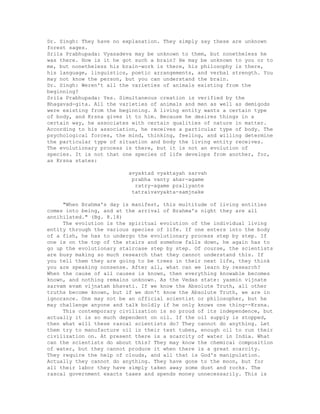 Dr. Singh: They have no explanation. They simply say these are unknown
forest sages.
Srila Prabhupada: Vyasadeva may be unknown to them, but nonetheless he
was there. How is it he got such a brain? He may be unknown to you or to
me, but nonetheless his brain-work is there, his philosophy is there,
his language, linguistics, poetic arrangements, and verbal strength. You
may not know the person, but you can understand the brain.
Dr. Singh: Weren't all the varieties of animals existing from the
beginning?
Srila Prabhupada: Yes. Simultaneous creation is verified by the
Bhagavad-gita. All the varieties of animals and men as well as demigods
were existing from the beginning. A living entity wants a certain type
of body, and Krsna gives it to him. Because he desires things in a
certain way, he associates with certain qualities of nature in matter.
According to his association, he receives a particular type of body. The
psychological forces, the mind, thinking, feeling, and willing determine
the particular type of situation and body the living entity receives.
The evolutionary process is there, but it is not an evolution of
species. It is not that one species of life develops from another, for,
as Krsna states:
avyaktad vyaktayah sarvah
prabha vanty ahar-agame
ratry-agame praliyante
tatraivavyakta-samjnake
"When Brahma's day is manifest, this multitude of living entities
comes into being, and at the arrival of Brahma's night they are all
annihilated." (Bg. 8.18)
The evolution is the spiritual evolution of the individual living
entity through the various species of life. If one enters into the body
of a fish, he has to undergo the evolutionary process step by step. If
one is on the top of the stairs and somehow falls down, he again has to
go up the evolutionary staircase step by step. Of course, the scientists
are busy making so much research that they cannot understand this. If
you tell them they are going to be trees in their next life, they think
you are speaking nonsense. After all, what can we learn by research?
When the cause of all causes is known, then everything knowable becomes
known, and nothing remains unknown. As the Vedas state: yasmin vijnate
sarvam evam vijnatam bhavati. If we know the Absolute Truth, all other
truths become known, but if we don't know the Absolute Truth, we are in
ignorance. One may not be an official scientist or philosopher, but he
may challenge anyone and talk boldly if he only knows one thing--Krsna.
This contemporary civilization is so proud of its independence, but
actually it is so much dependent on oil. If the oil supply is stopped,
then what will these rascal scientists do? They cannot do anything. Let
them try to manufacture oil in their test tubes, enough oil to run their
civilization on. At present there is a scarcity of water in India. What
can the scientists do about this? They may know the chemical composition
of water, but they cannot produce it when there is a great scarcity.
They require the help of clouds, and all that is God's manipulation.
Actually they cannot do anything. They have gone to the moon, but for
all their labor they have simply taken away some dust and rocks. The
rascal government exacts taxes and spends money unnecessarily. This is
 