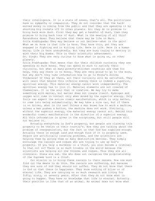 their intelligence. It is a state of asses, that's all. The politicians
have no sympathy or compassion. They do not consider that the hard-
earned money is coming from the public and that they are spending it by
shooting big rockets off to other planets. All they do is promise to
bring back more dust. First they may get a handful of dust, then they
promise to bring back tons of dust. What is the meaning of all this?
Karandhara dasa: They believe that there may be life on Mars.
Srila Prabhupada: They may believe or not believe--what is the gain?
What we do know is that life is here. They know this, yet they are
engaged in fighting and in killing life. Here is life. Here is a human
being. Life is here undoubtedly. But they are busy trying to destroy it
with their big bombs. This is their scientific advancement.
Dr. Singh: They are very curious to know what is going on, on other
planets.
Srila Prabhupada: That means that for their childish curiosity they are
spending so much money. They can spend so much to satisfy their
curiosity, but when so many poverty-stricken countries ask them for
help, they say there is no money. They are very proud to go to the moon,
but why don't they take information how to go to Krsna's Goloka
Vrndavana? If they go there, all their curiosity will be satisfied. They
will learn that beyond this inferior energy there is indeed a superior,
spiritual energy. This material energy cannot work independently. The
spiritual energy has to join it. Material elements are not created of
themselves. It is the soul that is creative. We may try to make
something with matter, but matter does not create itself. Hydrogen and
oxygen will come in contact only when moved by the superior energy. Only
fools can expect the entire cosmic manifestation, which is only matter,
to come into being automatically. We may have a nice car, but if there
is no driver, what is its use? Unless a man knows how to work a machine,
unless a man pushes a button, the machine does not work. Similarly,
without the superior energy, the material energy cannot act. Behind this
wonderful cosmic manifestation is the direction of a superior energy.
All this information is given in the scriptures, but still people will
not believe it.
Actually everything is God's property, but people are claiming this
property to be theirs or their country's. Now they are talking about the
problem of overpopulation, but the fact is that God has supplied enough.
Actually there is enough land and enough food if it is properly used.
People are artificially creating problems, and the scientists are
helping them by giving them so many destructive devices. They simply
encourage the rascals and rogues who are trying to use up God's
property. If you help a murderer or a thief, you also become a criminal.
Is that not so? There is so much trouble in the world because the
scientists are helping all the thieves and rogues. Thus they are all
criminals. Stena eva sah. One who does not recognize the proprietorship
of the Supreme Lord is a thief.
Our mission is to bring these rascals to their senses. Now one must
find out the means to do this. The rascals are suffering, but because
they are sons of God they should not suffer. They do not know that there
is God or that there is happiness. They know nothing of bliss or of
eternal life. They are carrying on so much research and living for
fifty, sixty, or seventy years. After that they do not know what is
going to happen. They have no knowledge that life is eternal. Actually
their position is like that of an animal. An animal does not know what
 