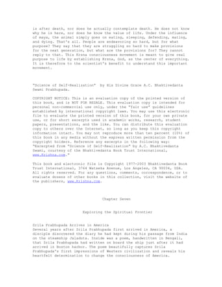 is after death, nor does he actually contemplate death. He does not know
why he is here, nor does he know the value of life. Under the influence
of maya, the animal simply goes on eating, sleeping, defending, mating,
and dying. That's all. People are endeavoring so hard, but for what
purpose? They say that they are struggling so hard to make provisions
for the next generation, but what are the provisions for? They cannot
reply to that. This Krsna consciousness movement is meant to give real
purpose to life by establishing Krsna, God, as the center of everything.
It is therefore to the scientist's benefit to understand this important
movement.
“Science of Self-Realization” by His Divine Grace A.C. Bhaktivedanta
Swami Prabhupada.
COPYRIGHT NOTICE: This is an evaluation copy of the printed version of
this book, and is NOT FOR RESALE. This evaluation copy is intended for
personal non-commercial use only, under the “fair use” guidelines
established by international copyright laws. You may use this electronic
file to evaluate the printed version of this book, for your own private
use, or for short excerpts used in academic works, research, student
papers, presentations, and the like. You can distribute this evaluation
copy to others over the Internet, so long as you keep this copyright
information intact. You may not reproduce more than ten percent (10%) of
this book in any media without the express written permission from the
copyright holders. Reference any excerpts in the following way:
“Excerpted from “Science of Self-Realization” by A.C. Bhaktivedanta
Swami, courtesy of the Bhaktivedanta Book Trust International,
www.Krishna.com.”
This book and electronic file is Copyright 1977-2003 Bhaktivedanta Book
Trust International, 3764 Watseka Avenue, Los Angeles, CA 90034, USA.
All rights reserved. For any questions, comments, correspondence, or to
evaluate dozens of other books in this collection, visit the website of
the publishers, www.Krishna.com.
Chapter Seven
Exploring the Spiritual Frontier
Srila Prabhupada Arrives in America
Several years after Srila Prabhupada first arrived in America, a
disciple discovered the diary he had kept during his passage from India
on the steamship Jaladuta. Inside was a poem, handwritten in Bengali,
that Srila Prabhupada had written on board the ship just after it had
arrived in Boston harbor. The poem beautifully captures Srila
Prabhupada's first impressions of Western civilization and reveals his
heartfelt determination to change the consciousness of America.
 