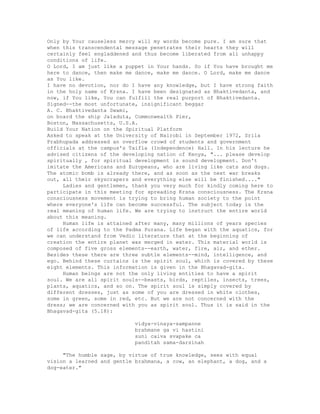 Only by Your causeless mercy will my words become pure. I am sure that
when this transcendental message penetrates their hearts they will
certainly feel engladdened and thus become liberated from all unhappy
conditions of life.
O Lord, I am just like a puppet in Your hands. So if You have brought me
here to dance, then make me dance, make me dance. O Lord, make me dance
as You like.
I have no devotion, nor do I have any knowledge, but I have strong faith
in the holy name of Krsna. I have been designated as Bhaktivedanta, and
now, if You like, You can fulfill the real purport of Bhaktivedanta.
Signed--the most unfortunate, insignificant beggar
A. C. Bhaktivedanta Swami,
on board the ship Jaladuta, Commonwealth Pier,
Boston, Massachusetts, U.S.A.
Build Your Nation on the Spiritual Platform
Asked to speak at the University of Nairobi in September 1972, Srila
Prabhupada addressed an overflow crowd of students and government
officials at the campus's Taifla (Independence) Hall. In his lecture he
advised citizens of the developing nation of Kenya, "... please develop
spiritually , for spiritual development is sound development. Don't
imitate the Americans and Europeans, who are living like cats and dogs.
The atomic bomb is already there, and as soon as the next war breaks
out, all their skyscrapers and everything else will be finished...."
Ladies and gentlemen, thank you very much for kindly coming here to
participate in this meeting for spreading Krsna consciousness. The Krsna
consciousness movement is trying to bring human society to the point
where everyone's life can become successful. The subject today is the
real meaning of human life. We are trying to instruct the entire world
about this meaning.
Human life is attained after many, many millions of years species
of life according to the Padma Purana. Life began with the aquatics, for
we can understand from Vedic literature that at the beginning of
creation the entire planet was merged in water. This material world is
composed of five gross elements--earth, water, fire, air, and ether.
Besides these there are three subtle elements--mind, intelligence, and
ego. Behind these curtains is the spirit soul, which is covered by these
eight elements. This information is given in the Bhagavad-gita.
Human beings are not the only living entities to have a spirit
soul. We are all spirit souls--beasts, birds, reptiles, insects, trees,
plants, aquatics, and so on. The spirit soul is simply covered by
different dresses, just as some of you are dressed in white clothes,
some in green, some in red, etc. But we are not concerned with the
dress; we are concerned with you as spirit soul. Thus it is said in the
Bhagavad-gita (5.18):
vidya-vinaya-sampanne
brahmane ga vi hastini
suni caiva svapake ca
panditah sama-darsinah
"The humble sage, by virtue of true knowledge, sees with equal
vision a learned and gentle brahmana, a cow, an elephant, a dog, and a
dog-eater."
 