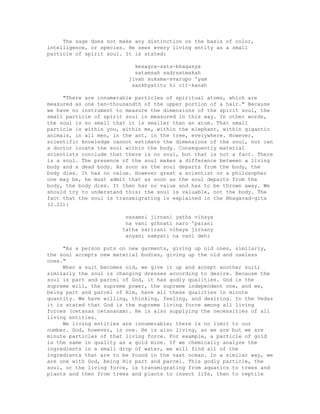 The sage does not make any distinction on the basis of color,
intelligence, or species. He sees every living entity as a small
particle of spirit soul. It is stated:
kesagra-sata-bhagasya
satamsah sadrsatmakah
jivah suksma-svarupo 'yam
sankhyatito hi cit-kanah
"There are innumerable particles of spiritual atoms, which are
measured as one ten-thousandth of the upper portion of a hair." Because
we have no instrument to measure the dimensions of the spirit soul, the
small particle of spirit soul is measured in this way. In other words,
the soul is so small that it is smaller than an atom. That small
particle is within you, within me, within the elephant, within gigantic
animals, in all men, in the ant, in the tree, everywhere. However,
scientific knowledge cannot estimate the dimensions of the soul, nor can
a doctor locate the soul within the body. Consequently material
scientists conclude that there is no soul, but that is not a fact. There
is a soul. The presence of the soul makes a difference between a living
body and a dead body. As soon as the soul departs from the body, the
body dies. It has no value. However great a scientist or a philosopher
one may be, he must admit that as soon as the soul departs from the
body, the body dies. It then has no value and has to be thrown away. We
should try to understand this; the soul is valuable, not the body. The
fact that the soul is transmigrating is explained in the Bhagavad-gita
(2.22):
vasamsi jirnani yatha vihaya
na vani grhnati naro 'parani
tatha sarirani vihaya jirnany
anyani samyati na vani dehi
"As a person puts on new garments, giving up old ones, similarly,
the soul accepts new material bodies, giving up the old and useless
ones."
When a suit becomes old, we give it up and accept another suit;
similarly the soul is changing dresses according to desire. Because the
soul is part and parcel of God, it has godly qualities. God is the
supreme will, the supreme power, the supreme independent one, and we,
being part and parcel of Him, have all these qualities in minute
quantity. We have willing, thinking, feeling, and desiring. In the Vedas
it is stated that God is the supreme living force among all living
forces (cetanas cetananam). He is also supplying the necessities of all
living entities.
We living entities are innumerable; there is no limit to our
number. God, however, is one. He is also living, as we are but we are
minute particles of that living force. For example, a particle of gold
is the same in quality as a gold mine. If we chemically analyze the
ingredients in a small drop of water, we will find all of the
ingredients that are to be found in the vast ocean. In a similar way, we
are one with God, being His part and parcel. This godly particle, the
soul, or the living force, is transmigrating from aquatics to trees and
plants and then from trees and plants to insect life, then to reptile
 