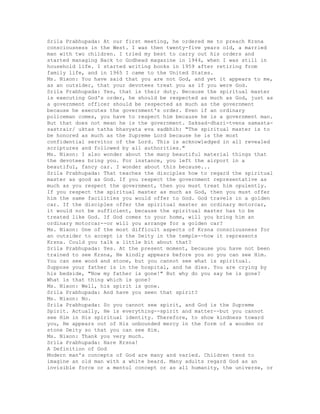 Srila Prabhupada: At our first meeting, he ordered me to preach Krsna
consciousness in the West. I was then twenty-five years old, a married
man with two children. I tried my best to carry out his orders and
started managing Back to Godhead magazine in 1944, when I was still in
household life. I started writing books in 1959 after retiring from
family life, and in 1965 I came to the United States.
Ms. Nixon: You have said that you are not God, and yet it appears to me,
as an outsider, that your devotees treat you as if you were God.
Srila Prabhupada: Yes, that is their duty. Because the spiritual master
is executing God's order, he should be respected as much as God, just as
a government officer should be respected as much as the government
because he executes the government's order. Even if an ordinary
policeman comes, you have to respect him because he is a government man.
But that does not mean he is the government. Saksad-dhari-tvena samasta-
sastrair/ uktas tatha bhavyata eva sadbhih: "The spiritual master is to
be honored as much as the Supreme Lord because he is the most
confidential servitor of the Lord. This is acknowledged in all revealed
scriptures and followed by all authorities."
Ms. Nixon: I also wonder about the many beautiful material things that
the devotees bring you. For instance, you left the airport in a
beautiful, fancy car. I wonder about this because...
Srila Prabhupada: That teaches the disciples how to regard the spiritual
master as good as God. If you respect the government representative as
much as you respect the government, then you must treat him opulently.
If you respect the spiritual master as much as God, then you must offer
him the same facilities you would offer to God. God travels in a golden
car. If the disciples offer the spiritual master an ordinary motorcar,
it would not be sufficient, because the spiritual master has to be
treated like God. If God comes to your home, will you bring him an
ordinary motorcar--or will you arrange for a golden car?
Ms. Nixon: One of the most difficult aspects of Krsna consciousness for
an outsider to accept is the Deity in the temple--how it represents
Krsna. Could you talk a little bit about that?
Srila Prabhupada: Yes. At the present moment, because you have not been
trained to see Krsna, He kindly appears before you so you can see Him.
You can see wood and stone, but you cannot see what is spiritual.
Suppose your father is in the hospital, and he dies. You are crying by
his bedside, "Now my father is gone!" But why do you say he is gone?
What is that thing which is gone?
Ms. Nixon: Well, his spirit is gone.
Srila Prabhupada: And have you seen that spirit?
Ms. Nixon: No.
Srila Prabhupada: So you cannot see spirit, and God is the Supreme
Spirit. Actually, He is everything--spirit and matter--but you cannot
see Him in His spiritual identity. Therefore, to show kindness toward
you, He appears out of His unbounded mercy in the form of a wooden or
stone Deity so that you can see Him.
Ms. Nixon: Thank you very much.
Srila Prabhupada: Hare Krsna!
A Definition of God
Modern man's concepts of God are many and varied. Children tend to
imagine an old man with a white beard. Many adults regard God as an
invisible force or a mentul concept or as all humanity, the universe, or
 