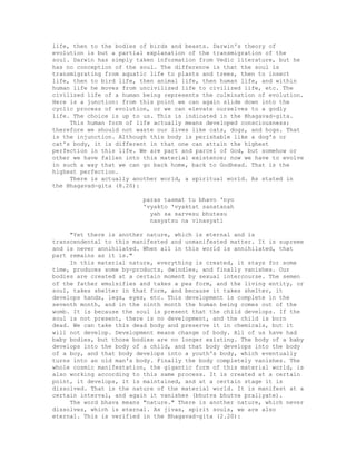 life, then to the bodies of birds and beasts. Darwin's theory of
evolution is but a partial explanation of the transmigration of the
soul. Darwin has simply taken information from Vedic literature, but he
has no conception of the soul. The difference is that the soul is
transmigrating from aquatic life to plants and trees, then to insect
life, then to bird life, then animal life, then human life, and within
human life he moves from uncivilized life to civilized life, etc. The
civilized life of a human being represents the culmination of evolution.
Here is a junction: from this point we can again slide down into the
cyclic process of evolution, or we can elevate ourselves to a godly
life. The choice is up to us. This is indicated in the Bhagavad-gita.
This human form of life actually means developed consciousness;
therefore we should not waste our lives like cats, dogs, and hogs. That
is the injunction. Although this body is perishable like a dog's or
cat's body, it is different in that one can attain the highest
perfection in this life. We are part and parcel of God, but somehow or
other we have fallen into this material existence; now we have to evolve
in such a way that we can go back home, back to Godhead. That is the
highest perfection.
There is actually another world, a spiritual world. As stated in
the Bhagavad-gita (8.20):
paras tasmat tu bhavo 'nyo
'vyakto 'vyaktat sanatanah
yah sa sarvesu bhutesu
nasyatsu na vinasyati
"Yet there is another nature, which is eternal and is
transcendental to this manifested and unmanifested matter. It is supreme
and is never annihilated. When all in this world is annihilated, that
part remains as it is."
In this material nature, everything is created, it stays for some
time, produces some by-products, dwindles, and finally vanishes. Our
bodies are created at a certain moment by sexual intercourse. The semen
of the father emulsifies and takes a pea form, and the living entity, or
soul, takes shelter in that form, and because it takes shelter, it
develops hands, legs, eyes, etc. This development is complete in the
seventh month, and in the ninth month the human being comes out of the
womb. It is because the soul is present that the child develops. If the
soul is not present, there is no development, and the child is born
dead. We can take this dead body and preserve it in chemicals, but it
will not develop. Development means change of body. All of us have had
baby bodies, but those bodies are no longer existing. The body of a baby
develops into the body of a child, and that body develops into the body
of a boy, and that body develops into a youth's body, which eventually
turns into an old man's body. Finally the body completely vanishes. The
whole cosmic manifestation, the gigantic form of this material world, is
also working according to this same process. It is created at a certain
point, it develops, it is maintained, and at a certain stage it is
dissolved. That is the nature of the material world. It is manifest at a
certain interval, and again it vanishes (bhutva bhutva praliyate).
The word bhava means "nature." There is another nature, which never
dissolves, which is eternal. As jivas, spirit souls, we are also
eternal. This is verified in the Bhagavad-gita (2.20):
 