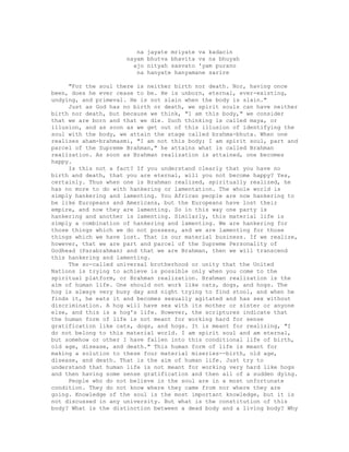 na jayate mriyate va kadacin
nayam bhutva bhavita va na bhuyah
ajo nityah sasvato 'yam purano
na hanyate hanyamane sarire
"For the soul there is neither birth nor death. Nor, having once
been, does he ever cease to be. He is unborn, eternal, ever-existing,
undying, and primeval. He is not slain when the body is slain."
Just as God has no birth or death, we spirit souls can have neither
birth nor death, but because we think, "1 am this body," we consider
that we are born and that we die. Such thinking is called maya, or
illusion, and as soon as we get out of this illusion of identifying the
soul with the body, we attain the stage called brahma-bhuta. When one
realizes aham-brahmasmi, "I am not this body; I am spirit soul, part and
parcel of the Supreme Brahman," he attains what is called Brahman
realization. As soon as Brahman realization is attained, one becomes
happy.
Is this not a fact? If you understand clearly that you have no
birth and death, that you are eternal, will you not become happy? Yes,
certainly. Thus when one is Brahman realized, spiritually realized, he
has no more to do with hankering or lamentation. The whole world is
simply hankering and lamenting. You African people are now hankering to
be like Europeans and Americans, but the Europeans have lost their
empire, and now they are lamenting. So in this way one party is
hankering and another is lamenting. Similarly, this material life is
simply a combination of hankering and lamenting. We are hankering for
those things which we do not possess, and we are lamenting for those
things which we have lost. That is our material business. If we realize,
however, that we are part and parcel of the Supreme Personality of
Godhead (Parabrahman) and that we are Brahman, then we will transcend
this hankering and lamenting.
The so-called universal brotherhood or unity that the United
Nations is trying to achieve is possible only when you come to the
spiritual platform, or Brahman realization. Brahman realization is the
aim of human life. One should not work like cats, dogs, and hogs. The
hog is always very busy day and night trying to find stool, and when he
finds it, he eats it and becomes sexually agitated and has sex without
discrimination. A hog will have sex with its mother or sister or anyone
else, and this is a hog's life. However, the scriptures indicate that
the human form of life is not meant for working hard for sense
gratification like cats, dogs, and hogs. It is meant for realizing, "I
do not belong to this material world. I am spirit soul and am eternal,
but somehow or other I have fallen into this conditional life of birth,
old age, disease, and death." This human form of life is meant for
making a solution to these four material miseries--birth, old age,
disease, and death. That is the aim of human life. Just try to
understand that human life is not meant for working very hard like hogs
and then having some sense gratification and then all of a sudden dying.
People who do not believe in the soul are in a most unfortunate
condition. They do not know where they came from nor where they are
going. Knowledge of the soul is the most important knowledge, but it is
not discussed in any university. But what is the constitution of this
body? What is the distinction between a dead body and a living body? Why
 