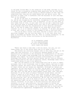 is the body living? What is the condition of the body, and what is its
value? No one is presently studying these questions, but by this Krsna
consciousness movement we are trying to educate people so that they can
understand that they are not these bodies but are spirit souls. The
business of human life is different from the business of cats and dogs.
That is our message.
As far as the soul is concerned, the evolutionary process is going
on, and we are struggling for existence, struggling to come to the point
of eternal life. That eternal life is possible. If you try your best in
this human form of life, in your next life you can get a spiritual body.
Your spiritual body is already within you, and it will develop as soon
as you become free from the contamination of this material existence.
That is the aim of human life. People do not know what actual self-
interest is; it is to realize oneself, to realize, "I am part and parcel
of God, and I have to return to the kingdom of God to join with God."
Just as we have a social life here, God has a social life in the
spiritual kingdom. You can join Him there. It is not that after this
body is finished you become void. No. That is a wrong conception. In the
Bhagavad-gita (2.12), Krsna told Arjuna on the Battlefield of
Kuruksetra:
na tu evahamjatu nasam
na tvam nemejanadhipah
na caiva na bhavisyamah
sarve vayam atah param
"Never was there a time when I did not exist, nor you, nor all
these kings; nor in the future shall any of us cease to be."
The process for attaining eternal life is very easy, and yet at the
same time very difficult. It is difficult because people in the
beginning do not believe in the existence of transmigration of the soul.
However, if we simply take knowledge from the authorities, the process
becomes very simple. Our process of Krsna consciousness is to take
knowledge from Krsna, the most perfect being, and not from an ordinary
being conditioned by the laws of material nature. Knowledge taken from a
conditioned being is sure to be defective.
What are the defects of the conditioned soul? He is sure to commit
mistakes, sure to be illusioned, sure to cheat others, and sure to have
imperfect senses. We cannot attain knowledge perfectly, because we want
to cheat others and our senses are imperfect. Although our senses are
imperfect, we are very proud of our eyes, and we want to see everything.
Therefore someone says, "Can you show me God?" Actually the answer is
yes. Why can't you see God at every moment? Krsna says, raso 'ham apsu
kaunteya: "I am the taste of water." Everyone drinks water, and the
taste is there--so if we think of this taste as God, we begin the
process of God realization. Krsna also says, prabhasmi sasi-suryayoh: "I
am the sunshine, and I am the moonshine." We all see the sunshine and
moonshine every day, and if we think of how it is that the sun and moon
are emanating light, we will ultimately reach God. There are so many
similar instances. If you want to be God conscious and realize God
yourself, it is not very difficult. You have simply to follow the
prescribed methods. As stated in the Bhagavad-gita (18.55), tato mam-
tattvato jnatva. We must simply try to understand God in truth and try
to understand His appearance, disappearance, and functions. When we
 
