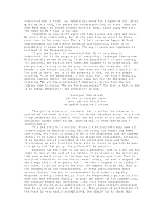 understand Him in truth, we immediately enter the kingdom of God. After
quitting this body, the person who understands God, or Krsna, does not
come back again to accept another material body. Krsna says, mam eti:
"He comes to Me." That is our aim.
Therefore we should not waste our time living like cats and dogs.
We should live comfortably, but at the same time we should be Krsna
conscious, or God conscious. That will help us become happy. Without
understanding God and without becoming God conscious, there is no
possibility of peace and happiness. The way of peace and happiness is
outlined in the Bhagavad-gita.
If you really want to understand God, He is very easy to
understand. God is the proprietor of everything. Isavasyam idam sarvam.
Unfortunately we are thinking, "I am the proprietor." In your country,
for instance, the British have sometimes claimed to be proprietors, and
now you are claiming to be the proprietors--so who knows what will
happen in the future? Actually no one knows who the real proprietor is.
The land is there, and it is the property of God, but we are simply
thinking, "I am the proprietor. I own this, and I own that." Actually,
America existed before the Europeans came, but now the Americans are
thinking, "We are the proprietors." Similarly, before them the Red
Indians were thinking, "We are the proprietors." The fact is that no man
is an actual proprietor; the proprietor is God.
isavasyam idam sarvam
yat kim ca jagatyam jagat
tena tyaktena bhunjitha-
ma grdhah kasya svid dhanam
"Everything animate or inanimate that is within the universe is
controlled and owned by the Lord. One should therefore accept only those
things necessary for himself, which are set aside as his quota, and one
should not accept other things, knowing well to whom they belong."
(Isopanisad 1)
This realization is wanting. Krsna claims proprietorship over all
forms--including American forms, African forms, cat forms, dog forms,
tree forms, etc.--for in actuality He is the proprietor and the supreme
father. If we simply realize this, we attain God realization. Actually,
if we realize God as prescribed in the authorized books and Vedic
literatures, we will find that there will no longer be quarrels between
this party and that party. Everything will be peaceful.
Everyone has the right to use God's property, just as a son has the
right to live at the cost of his father. It is stated in the scriptures
that even a small animal in the home must be given some food. That is
spiritual communism. No one should remain hungry, not even a serpent. We
are always afraid of serpents, but if we find a serpent to be living in
our house, it is our duty to see that the serpent is also fed. This is
the conception of God consciousness, or Krsna consciousness: samah
sarvesu bhutesu. One who is transcendentally situated is equally
disposed to every living entity. Thus the Bhagavad-gita points out that
when one sees everyone equally, as part and parcel of the Supreme Lord,
one actually begins his devotional life. This Krsna consciousness
movement is trying in an authoritative way to make everyone understand
what he is and what the aim of life is. This process of purification of
the heart is very easily accomplished. One simply has to chant this
 
