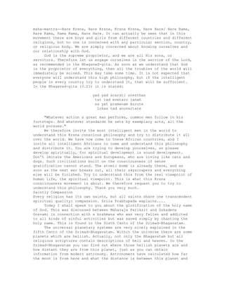 maha-mantra--Hare Krsna, Hare Krsna, Krsna Krsna, Hare Hare/ Hare Rama,
Hare Rama, Rama Rama, Hare Hare. It can actually be seen that in this
movement there are boys and girls from different countries and different
religions, but no one is concerned with any particular section, country,
or religious body. We are simply concerned about knowing ourselves and
our relationship with God.
God is the supreme proprietor, and we are all His sons, or
servitors. Therefore let us engage ourselves in the service of the Lord,
as recommended in the Bhagavad-gita. As soon as we understand that God
is the proprietor of everything, then all the troubles of the world will
immediately be solved. This may take some time. It is not expected that
everyone will understand this high philosophy, but if the intelligent
people in every country try to understand it, that will be sufficient.
In the Bhagavad-gita (3.21) it is stated:
yad yad acarati sresthas
tat tad evetaro janah
sa yat pramanam kurute
lokas tad anuvartate
"Whatever action a great man performs, common men follow in his
footsteps. And whatever standards he sets by exemplary acts, all the
world pursues."
We therefore invite the most intelligent men in the world to
understand this Krsna conscious philosophy and try to distribute it all
over the world. We have now come to these African countries, and I
invite all intelligent Africans to come and understand this philosophy
and distribute it. You are trying to develop yourselves, so please
develop spiritually, for spiritual development is sound development.
Don't imitate the Americans and Europeans, who are living like cats and
dogs. Such civilizations built on the consciousness of sense
gratification cannot stand. The atomic bomb is already there, and as
soon as the next war breaks out, all their skyscrapers and everything
else will be finished. Try to understand this from the real viewpoint of
human life, the spiritual viewpoint. This is what this Krsna
consciousness movement is about. We therefore request you to try to
understand this philosophy. Thank you very much.
Saintly Compassion
Every religion has its own saints, but all saints share one transcendent
spiritual quality: compassion. Srila Prabhupada explains....
Today I shall speak to you about the glorification of the holy name
of God. This was discussed between Maharaja Pariksit and Sukadeva
Gosvami in connection with a brahmana who was very fallen and addicted
to all kinds of sinful activities but was saved simply by chanting the
holy name. This is found in the Sixth Canto of the Srimad-Bhagavatam.
The universal planetary systems are very nicely explained in the
fifth Canto of the Srimad-Bhagavatam. Within the universe there are some
planets which are hellish. Actually, not only the Bhagavatam but all
religious scriptures contain descriptions of hell and heaven. In the
Srimad-Bhagavatam you can find out where those hellish planets are and
how distant they are from this planet, just as you can obtain
information from modern astronomy. Astronomers have calculated how far
the moon is from here and what the distance is between this planet and
 