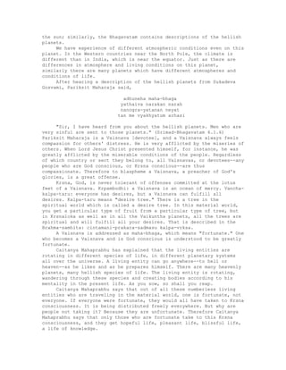 the sun; similarly, the Bhagavatam contains descriptions of the hellish
planets.
We have experience of different atmospheric conditions even on this
planet. In the Western countries near the North Pole, the climate is
different than in India, which is near the equator. Just as there are
differences in atmosphere and living conditions on this planet,
similarly there are many planets which have different atmospheres and
conditions of life.
After hearing a description of the hellish planets from Sukadeva
Gosvami, Pariksit Maharaja said,
adhuneha maha-bhaga
yathaiva narakan narah
nanogra-yatanan neyat
tan me vyakhyatum arhasi
"Sir, I have heard from you about the hellish planets. Men who are
very sinful are sent to those planets." (Srimad-Bhagavatam 6.1.6)
Pariksit Maharaja is a Vaisnava [devotee], and a Vaisnava always feels
compassion for others' distress. He is very afflicted by the miseries of
others. When Lord Jesus Christ presented himself, for instance, he was
greatly afflicted by the miserable conditions of the people. Regardless
of which country or sect they belong to, all Vaisnavas, or devotees--any
people who are God conscious, or Krsna conscious--are thus
compassionate. Therefore to blaspheme a Vaisnava, a preacher of God's
glories, is a great offense.
Krsna, God, is never tolerant of offenses committed at the lotus
feet of a Vaisnava. Krpambudhi: a Vaisnava is an ocean of mercy. Vancha-
kalpa-taru: everyone has desires, but a Vaisnava can fulfill all
desires. Kalpa-taru means "desire tree." There is a tree in the
spiritual world which is called a desire tree. In this material world,
you get a particular type of fruit from a particular type of tree, but
in Krsnaloka as well as in all the Vaikuntha planets, all the trees are
spiritual and will fulfill all your desires. That is described in the
Brahma-samhita: cintamani-prakara-sadmasu kalpa-vrksa.
A Vaisnava is addressed as maha-bhaga, which means "fortunate." One
who becomes a Vaisnava and is God conscious is understood to be greatly
fortunate.
Caitanya Mahaprabhu has explained that the living entities are
rotating in different species of life, in different planetary systems
all over the universe. A living entity can go anywhere--to hell or
heaven--as he likes and as he prepares himself. There are many heavenly
planets, many hellish species of life. The living entity is rotating,
wandering through these species and creating bodies according to his
mentality in the present life. As you sow, so shall you reap.
Caitanya Mahaprabhu says that out of all these numberless living
entities who are traveling in the material world, one is fortunate, not
everyone. If everyone were fortunate, they would all have taken to Krsna
consciousness. It is being distributed freely everywhere. But why are
people not taking it? Because they are unfortunate. Therefore Caitanya
Mahaprabhu says that only those who are fortunate take to this Krsna
consciousness, and they get hopeful life, pleasant life, blissful life,
a life of knowledge.
 