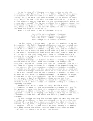 It is the duty of a Vaisnava to go door to door to make the
unfortunate people fortunate. A Vaisnava thinks, "How can these people
be delivered from their hellish life?" That was Pariksit Maharaja's
inquiry. "Sir," he said, "you have described that on account of one's
sinful activities one is put into a hellish condition of life or in a
hellish planetary system. Now, what are the countermethods by which such
persons can be saved?" This is the question. When a Vaisnava comes, when
God Himself comes, or when God's son or His very confidential devotees
come, their only mission is to save the sinful men who are suffering.
They have knowledge of how to do this.
When Prahlada Maharaja met Nrsimhadeva, he said:
naivodvije para duratyaya vaitaranyas
tvad-virya-gayana-mahamrta-magna-cittah
soce tato vimukha-cetasa indriyartha-
maya-sukhaya bharam udvahato vimudhan
"My dear Lord," Prahlada says, "I am not very anxious for my own
deliverance." (SB. 7.9.43) Mayavadi philosophers are very careful that
their personal salvation is not interrupted. They think, "If I go to
preach in association with others, I may fall down, and my realization
will be finished." Therefore they do not come. Only the Vaisnavas come,
at the risk of falldown--but they do not fall down. They may even go to
hell to deliver the conditioned souls. This is Prahlada Maharaja's
mission. He says, naivodvije: "I am not very anxious about living in
this material world."
Prahlada Maharaja says further, "I have no anxiety for myself,
because somehow or other I have been trained to be always Krsna
conscious." Because he is Krsna conscious, he is confident that in his
next life he is going to Krsna. It is stated in the Bhagavad-gita that
if one executes the Krsna conscious regulative principles carefully, it
is certain that he will reach the supreme destination in his next life.
Prahlada Maharaja continues: "There is only one source of anxiety
for me." Just see--although he had no anxiety for himself, he still had
anxiety. He says, soce tato vimukha-cetasah: "I am anxious for those
persons who are not Krsna conscious. That is my anxiety. for myself I
have no anxiety, but I am thinking of those who are not Krsna
conscious." Why aren't they Krsna conscious? Maya-sukhaya bharam
udvahato vimudhan. These rascals have created a humbug civilization for
temporary happiness.
Maya-sukhaya. Actually this is a fact. We have a humbug
civilization. So many cars are being manufactured every year, and for
that purpose so many roads have to be excavated and prepared. This
creates problem after problem. Therefore it is maya-sukhaya, illusory
happiness, and yet we are trying to be happy in this way. We are trying
to manufacture some way to be happy, but this only creates other
problems.
In your country you have the greatest number of cars, but that does
not solve any problems. You have manufactured cars to help solve the
problems of life, but I have experienced that this also creates more
problems. When my disciple Dayananda wanted to take me to a doctor in
Los Angeles, I had to take the trouble to travel thirty miles before I
could even consult the doctor. Once you create cars, then you must
travel thirty or forty miles to meet your friends.
 