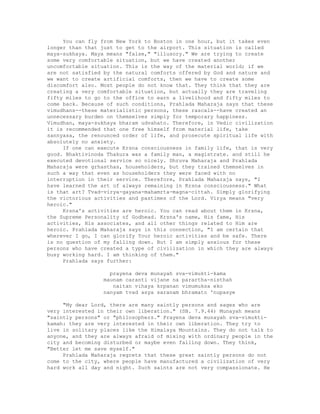 You can fly from New York to Boston in one hour, but it takes even
longer than that just to get to the airport. This situation is called
maya-sukhaya. Maya means "false," "illusory." We are trying to create
some very comfortable situation, but we have created another
uncomfortable situation. This is the way of the material world; if we
are not satisfied by the natural comforts offered by God and nature and
we want to create artificial comforts, then we have to create some
discomfort also. Most people do not know that. They think that they are
creating a very comfortable situation, but actually they are traveling
fifty miles to go to the office to earn a livelihood and fifty miles to
come back. Because of such conditions, Prahlada Maharaja says that these
vimudhans--these materialistic persons, these rascals--have created an
unnecessary burden on themselves simply for temporary happiness.
Vimudhan, maya-sukhaya bharam udvahato. Therefore, in Vedic civilization
it is recommended that one free himself from material life, take
sannyasa, the renounced order of life, and prosecute spiritual life with
absolutely no anxiety.
If one can execute Krsna consciousness in family life, that is very
good. Bhaktivinoda Thakura was a family man, a magistrate. and still he
executed devotional service so nicely. Dhruva Maharaja and Prahlada
Maharaja were grhasthas, householders, but they trained themselves in
such a way that even as householders they were faced with no
interruption in their service. Therefore, Prahlada Maharaja says, "I
have learned the art of always remaining in Krsna consciousness." What
is that art? Tvad-virya-gayana-mahamrta-magna-cittah. Simply glorifying
the victorious activities and pastimes of the Lord. Virya means "very
heroic."
Krsna's activities are heroic. You can read about them in Krsna,
the Supreme Personality of Godhead. Krsna's name, His fame, His
activities, His associates, and all other things related to Him are
heroic. Prahlada Maharaja says in this connection, "I am certain that
wherever I go, I can glorify Your heroic activities and be safe. There
is no question of my falling down. But I am simply anxious for these
persons who have created a type of civilization in which they are always
busy working hard. I am thinking of them."
Prahlada says further:
prayena deva munayah sva-vimukti-kama
maunam caranti vijane na parartha-nisthah
naitan vihaya krpanan vimumuksa eko
nanyam tvad asya saranam bhramato 'nupasye
"My dear Lord, there are many saintly persons and sages who are
very interested in their own liberation." (SB. 7.9.44) Munayah means
"saintly persons" or "philosophers." Prayena deva munayah sva-vimukti-
kamah: they are very interested in their own liberation. They try to
live in solitary places like the Himalaya Mountains. They do not talk to
anyone, and they are always afraid of mixing with ordinary people in the
city and becoming disturbed or maybe even falling down. They think,
"Better let me save myself."
Prahlada Maharaja regrets that these great saintly persons do not
come to the city, where people have manufactured a civilization of very
hard work all day and night. Such saints are not very compassionate. He
 