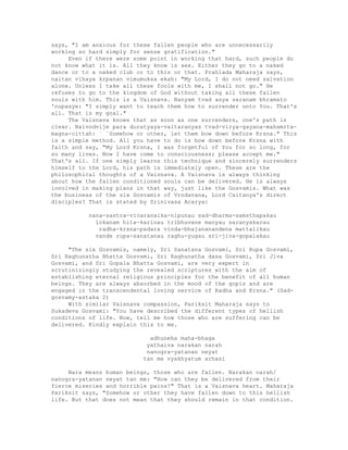 says, "I am anxious for these fallen people who are unnecessarily
working so hard simply for sense gratification."
Even if there were some point in working that hard, such people do
not know what it is. All they know is sex. Either they go to a naked
dance or to a naked club or to this or that. Prahlada Maharaja says,
naitan vihaya krpanan vimumuksa ekah: "My Lord, I do not need salvation
alone. Unless I take all these fools with me, I shall not go." He
refuses to go to the kingdom of God without taking all these fallen
souls with him. This is a Vaisnava. Nanyam tvad asya saranam bhramato
'nupasye: "I simply want to teach them how to surrender unto You. That's
all. That is my goal."
The Vaisnava knows that as soon as one surrenders, one's path is
clear. Naivodvije para duratyaya-vaitaranyas tvad-virya-gayana-mahamrta-
magna-cittah: ` `Somehow or other, let them bow down before Krsna." This
is a simple method. All you have to do is bow down before Krsna with
faith and say, "My Lord Krsna, I was forgetful of You for so long, for
so many lives. Now I have come to consciousness; please accept me."
That's all. If one simply learns this technique and sincerely surrenders
himself to the Lord, his path is immediately open. These are the
philosophical thoughts of a Vaisnava. A Vaisnava is always thinking
about how the fallen conditioned souls can be delivered. He is always
involved in making plans in that way, just like the Gosvamis. What was
the business of the six Gosvamis of Vrndavana, Lord Caitanya's direct
disciples? That is stated by Srinivasa Acarya:
nana-sastra-vicaranaika-nipunau sad-dharma-samsthapakau
lokanam hita-karinau tribhuvane manyau saranyakarau
radha-krsna-padara vinda-bhajananandena mattalikau
vande rupa-sanatanau raghu-yugau sri-jiva-gopalakau
"The six Gosvamis, namely, Sri Sanatana Gosvami, Sri Rupa Gosvami,
Sri Raghunatha Bhatta Gosvami, Sri Raghunatha dasa Gosvami, Sri Jiva
Gosvami, and Sri Gopala Bhatta Gosvami, are very expert in
scrutinizingly studying the revealed scriptures with the aim of
establishing eternal religious principles for the benefit of all human
beings. They are always absorbed in the mood of the gopis and are
engaged in the transcendental loving service of Radha and Krsna." (Sad-
gosvamy-astaka 2)
With similar Vaisnava compassion, Pariksit Maharaja says to
Sukadeva Gosvami: "You have described the different types of hellish
conditions of life. Now, tell me how those who are suffering can be
delivered. Kindly explain this to me.
adhuneha maha-bhaga
yathaiva narakan narah
nanogra-yatanan neyat
tan me vyakhyatum arhasi
Nara means human beings, those who are fallen. Narakan narah/
nanogra-yatanan neyat tan me: "How can they be delivered from their
fierce miseries and horrible pains?" That is a Vaisnava heart. Maharaja
Pariksit says, "Somehow or other they have fallen down to this hellish
life. But that does not mean that they should remain in that condition.
 