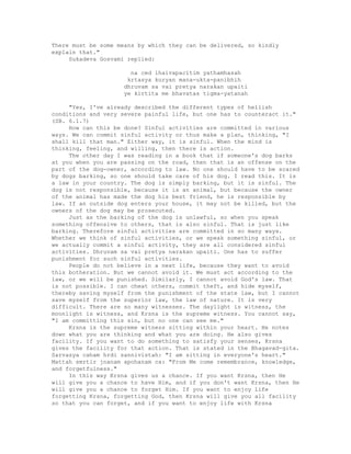 There must be some means by which they can be delivered, so kindly
explain that."
Sukadeva Gosvami replied:
na ced ihaivapacitim yathamhasah
krtasya kuryan mana-ukta-panibhih
dhruvam sa vai pretya narakan upaiti
ye kirtita me bhavatas tigma-yatanah
"Yes, I've already described the different types of hellish
conditions and very severe painful life, but one has to counteract it."
(SB. 6.1.7)
How can this be done? Sinful activities are committed in various
ways. We can commit sinful activity or thus make a plan, thinking, "I
shall kill that man." Either way, it is sinful. When the mind is
thinking, feeling, and willing, then there is action.
The other day I was reading in a book that if someone's dog barks
at you when you are passing on the road, then that is an offense on the
part of the dog-owner, according to law. No one should have to be scared
by dogs barking, so one should take care of his dog. I read this. It is
a law in your country. The dog is simply barking, but it is sinful. The
dog is not responsible, because it is an animal, but because the owner
of the animal has made the dog his best friend, he is responsible by
law. If an outside dog enters your house, it may not be killed, but the
owners of the dog may be prosecuted.
Just as the barking of the dog is unlawful, so when you speak
something offensive to others, that is also sinful. That is just like
barking. Therefore sinful activities are committed in so many ways.
Whether we think of sinful activities, or we speak something sinful, or
we actually commit a sinful activity, they are all considered sinful
activities. Dhruvam sa vai pretya narakan upaiti. One has to suffer
punishment for such sinful activities.
People do not believe in a next life, because they want to avoid
this botheration. But we cannot avoid it. We must act according to the
law, or we will be punished. Similarly, I cannot avoid God's law. That
is not possible. I can cheat others, commit theft, and hide myself,
thereby saving myself from the punishment of the state law, but I cannot
save myself from the superior law, the law of nature. It is very
difficult. There are so many witnesses. The daylight is witness, the
moonlight is witness, and Krsna is the supreme witness. You cannot say,
"I am committing this sin, but no one can see me."
Krsna is the supreme witness sitting within your heart. He notes
down what you are thinking and what you are doing. He also gives
facility. If you want to do something to satisfy your senses, Krsna
gives the facility for that action. That is stated in the Bhagavad-gita.
Sarvasya caham hrdi sannivistah: "I am sitting in everyone's heart."
Mattah smrtir jnanam apohanam ca: "From Me come remembrance, knowledge,
and forgetfulness."
In this way Krsna gives us a chance. If you want Krsna, then He
will give you a chance to have Him, and if you don't want Krsna, then He
will give you a chance to forget Him. If you want to enjoy life
forgetting Krsna, forgetting God, then Krsna will give you all facility
so that you can forget, and if you want to enjoy life with Krsna
 
