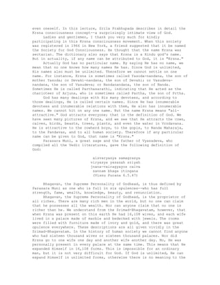 even oneself. In this lecture, Srila Prabhupada describes in detail the
Krsna consciousness concept--a surprisingly intimate view of God.
Ladies and gentlemen, I thank you very much for kindly
participating in this Krsna consciousness movement. When this society
was registered in 1966 in New York, a friend suggested that it be named
the Society for God Consciousness. He thought that the name Krsna was
sectarian. The dictionary also says that Krsna is a Hindu god's name.
But in actuality, if any name can be attributed to God, it is "Krsna."
Actually God has no particular name. By saying He has no name, we
mean that no one knows how many names He has. Since God is unlimited,
His names also must be unlimited. Therefore we cannot settle on one
name. For instance, Krsna is sometimes called Yasoda-nandana, the son of
mother Yasoda; or Devaki-nandana, the son of Devaki; or Vasudeva-
nandana, the son of Vasudeva; or Nandanandana, the son of Nanda.
Sometimes He is called Parthasarathi, indicating that He acted as the
charioteer of Arjuna, who is sometimes called Partha, the son of Prtha.
God has many dealings with His many devotees, and according to
those dealings, He is called certain names. Since He has innumerable
devotees and innumerable relations with them, He also has innumerable
names. We cannot hit on any one name. But the name Krsna means "all-
attractive." God attracts everyone; that is the definition of God. We
have seen many pictures of Krsna, and we see that He attracts the cows,
calves, birds, beasts, trees, plants, and even the water in Vrndavana.
He is attractive to the cowherd boys, to the gopis, to Nanda Maharaja,
to the Pandavas, and to all human society. Therefore if any particular
name can be given to God, that name is "Krsna."
Parasara Muni, a great sage and the father of Vyasadeva, who
compiled all the Vedic literatures, gave the following definition of
God:
aisvaryasya samagrasya
viryasya yasasah sriyah
jnana-vairagyayos caiva
sannam bhaga itingana
(Visnu Purana 6.5.47)
Bhagavan, the Supreme Personality of Godhead, is thus defined by
Parasara Muni as one who is full in six opulences--who has full
strength, fame, wealth, knowledge, beauty, and renunciation.
Bhagavan, the Supreme Personality of Godhead, is the proprietor of
all riches. There are many rich men in the world, but no one can claim
that he possesses all the wealth. Nor can anyone claim that no one is
richer than he. We understand from the Srimad-Bhagavatam, however, that
when Krsna was present on this earth He had 16,108 wives, and each wife
lived in a palace made of marble and bedecked with jewels. The rooms
were filled with furniture made of ivory and gold, and there was great
opulence everywhere. These descriptions are all given vividly in the
Srimad-Bhagavatam. In the history of human society we cannot find anyone
who had sixteen thousand wives or sixteen thousand palaces. Nor did
Krsna go to one wife one day and another wife another day. No, He was
personally present in every palace at the same time. This means that He
expanded Himself in 16,108 forms. This is impossible for an ordinary
man, but it is not very difficult for God. If God is unlimited, He can
expand Himself in unlimited forms, otherwise there is no meaning to the
 