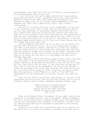 consciousness, then Krsna will give you the chance to make progress in
Krsna consciousness. That is up to you.
If you think that you can be happy without Krsna consciousness,
Krsna does not object to that. Yathecchasi tatha kuru. After advising
Arjuna, He simply said, "Now I have explained everything to you.
Whatever you desire you can do." Arjuna replied immediately, karisye
vacanam tava: "Now I shall execute Your order." That is Krsna
consciousness.
God does not interfere with your little independence. If you want
to act according to the order of God, then God will help you. Even if
you fall down sometimes, if you become sincere--"From this time on I
shall remain Krsna conscious and execute His orders"--then Krsna will
help you. In all respects, even if you fall down, He will excuse you and
give you more intelligence. This intelligence will say, "Don't do this.
Now go on with your duty." But if you want to forget Krsna, if you want
to become happy without Krsna, He will give you so many chances that you
will forget Krsna life after life.
Pariksit Maharaja says here, "It is not that if I say there is no
God then there will be no God or I will not be responsible for what I
do." That is the atheistic theory. Atheists do not want God, because
they are always sinful--if they thought that there were God, then they
would be forced to shudder at the thought of punishment. Therefore they
deny the existence of God. That is their process. They think that if
they do not accept God then there is no punishment and they can do
whatever they like.
When rabbits are being attacked by bigger animals, they close their
eyes and think, "I am not going to be killed." But they are killed
anyway. Similarly, we may deny the existence of God and the law of God,
but still God and His law are there. In the high court you may say, "I
don't care for the law of the government," but you will be forced to
accept the government law. If you deny the state law, then you will be
put into prison and be caused to suffer. Similarly, you may foolishly
decry the existence of God--"There is no God" or "I am God"--but
nevertheless you are responsible for all your actions, both good and
bad.
There are two kinds of activities--good and bad. If you act nicely
and perform pious activities, then you get good fortune, and if you act
sinfully, then you have to suffer. Therefore Sukadeva Gosvami says:
tasmat puraivasv iha papa-niskrtau
yateta mrtyor a vipadyatatmana
dosasya drstva guru-lagha vam yatha
bhisak cikitseta rujam nidana-vit
(SB. 6.1.8)
There are different kinds of atonement. If you commit some sin and
counteract it by something else, that is atonement. There are examples
of this in the Christian Bible. Sukadeva Gosvami says, "You should know
that you are responsible, and according to the gravity of sinful life,
you should accept some type of atonement as described in the sastras,
the scriptures."
Actually, just as when one is diseased he must go to a doctor and
pay doctor bills as a form of atonement, according to the Vedic way of
 