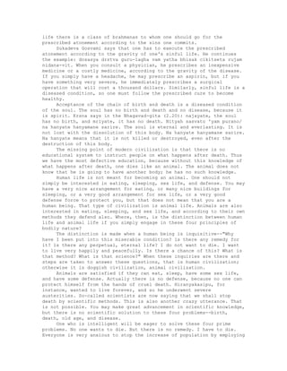 life there is a class of brahmanas to whom one should go for the
prescribed atonement according to the sins one commits.
Sukadeva Gosvami says that one has to execute the prescribed
atonement according to the gravity of one's sinful life. He continues
the example: dosasya drstva guru-lagha vam yatha bhisak cikitseta rujam
nidana-vit. When you consult a physician, he prescribes an inexpensive
medicine or a costly medicine, according to the gravity of the disease.
If you simply have a headache, he may prescribe an aspirin, but if you
have something very severe, he immediately prescribes a surgical
operation that will cost a thousand dollars. Similarly, sinful life is a
diseased condition, so one must follow the prescribed cure to become
healthy.
Acceptance of the chain of birth and death is a diseased condition
of the soul. The soul has no birth and death and no disease, because it
is spirit. Krsna says in the Bhagavad-gita (2.20): najayate, the soul
has no birth, and mriyate, it has no death. Nityah sasvato 'yam purano/
na hanyate hanyamane sarire. The soul is eternal and everlasting. It is
not lost with the dissolution of this body. Na hanyate hanyamane sarire.
Na hanyate means that it is not killed or destroyed, even after the
destruction of this body.
The missing point of modern civilization is that there is no
educational system to instruct people on what happens after death. Thus
we have the most defective education, because without this knowledge of
what happens after death, one dies like an animal. The animal does not
know that he is going to have another body; he has no such knowledge.
Human life is not meant for becoming an animal. One should not
simply be interested in eating, sleeping, sex life, and defense. You may
have a very nice arrangement for eating, or many nice buildings for
sleeping, or a very good arrangement for sex life, or a very good
defense force to protect you, but that does not mean that you are a
human being. That type of civilization is animal life. Animals are also
interested in eating, sleeping, and sex life, and according to their own
methods they defend also. Where, then, is the distinction between human
life and animal life if you simply engage in these four principles of
bodily nature?
The distinction is made when a human being is inquisitive--"Why
have I been put into this miserable condition? ls there any remedy for
it? ls there any perpetual, eternal life? I do not want to die. I want
to live very happily and peacefully. Is there a chance of this? What is
that method? What is that science?" When these inquiries are there and
steps are taken to answer these questions, that is human civilization;
otherwise it is doggish civilization, animal civilization.
Animals are satisfied if they can eat, sleep, have some sex life,
and have some defense. Actually there is no defense, because no one can
protect himself from the hands of cruel death. Hiranyakasipu, for
instance, wanted to live forever, and so he underwent severe
austerities. So-called scientists are now saying that we shall stop
death by scientific methods. This is also another crazy utterance. That
is not possible. You may make great advancement in scientific knowledge,
but there is no scientific solution to these four problems--birth,
death, old age, and disease.
One who is intelligent will be eager to solve these four prime
problems. No one wants to die. But there is no remedy. I have to die.
Everyone is very anxious to stop the increase of population by employing
 