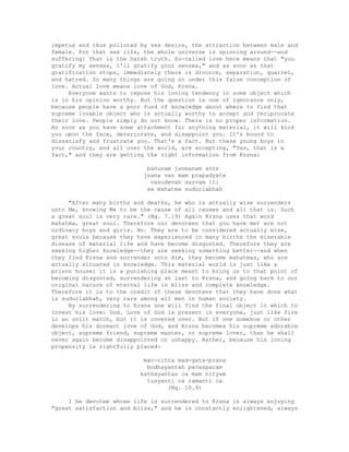 impetus and thus polluted by sex desire, the attraction between male and
female. For that sex life, the whole universe is spinning around--and
suffering! That is the harsh truth. So-called love here means that "you
gratify my senses, I'll gratify your senses," and as soon as that
gratification stops, immediately there is divorce, separation, quarrel,
and hatred. So many things are going on under this false conception of
love. Actual love means love of God, Krsna.
Everyone wants to repose his loving tendency in some object which
is in his opinion worthy. But the question is one of ignorance only,
because people have a poor fund of knowledge about where to find that
supreme lovable object who is actually worthy to accept and reciprocate
their love. People simply do not know. There is no proper information.
As soon as you have some attachment for anything material, it will kick
you upon the face, deteriorate, and disappoint you. It's bound to
dissatisfy and frustrate you. That's a fact. But these young boys in
your country, and all over the world, are accepting, "Yes, that is a
fact," and they are getting the right information from Krsna:
bahunam janmanam ante
jnana van mam prapadyate
vasudevah sarvam iti
sa mahatma sudurlabhah
"After many births and deaths, he who is actually wise surrenders
unto Me, knowing Me to be the cause of all causes and all that is. Such
a great soul is very rare." (Bg. 7.19) Again Krsna uses that word
mahatma, great soul. Therefore our devotees that you have met are not
ordinary boys and girls. No. They are to be considered actually wise,
great souls because they have experienced in many births the miserable
disease of material life and have become disgusted. Therefore they are
seeking higher knowledge--they are seeking something better--and when
they find Krsna and surrender unto Him, they become mahatmas, who are
actually situated in knowledge. This material world is just like a
prison house; it is a punishing place meant to bring us to that point of
becoming disgusted, surrendering at last to Krsna, and going back to our
original nature of eternal life in bliss and complete knowledge.
Therefore it is to the credit of these devotees that they have done what
is sudurlabhah, very rare among all men in human society.
By surrendering to Krsna one will find the final object in which to
invest his love: God. Love of God is present in everyone, just like fire
in an unlit match, but it is covered over. But if one somehow or other
develops his dormant love of God, and Krsna becomes his supreme adorable
object, supreme friend, supreme master, or supreme lover, than he shall
never again become disappointed or unhappy. Rather, because his loving
propensity is rightfully placed:
mac-citta mad-gata-prana
bodhayantah parasparam
kathayantas ca mam nityam
tusyanti ca ramanti ca
(Bg. 10.9)
I he devotee whose life is surrendered to Krsna is always enjoying
"great satisfaction and bliss," and he is constantly enlightened, always
 
